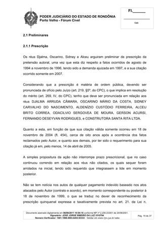 PODER JUDICIÁRIO DO ESTADO DE RONDÔNIA
Porto Velho - Fórum Cível
Fl.______
_________________________
Cad.
Documento assinado digitalmente em 06/06/2011 10:04:16 conforme MP nº 2.200-2/2001 de 24/08/2001.
Signatário: JOSE JORGE RIBEIRO DA LUZ:1010794
Número Verificador: 1001.1998.0003.6453.93333 - Validar em www.tjro.jus.br/adoc
Pág. 19 de 37
2.1 Preliminares
2.1.1 Prescrição
Os réus Djalma, Oscarino, Sidney e Alceu arguiram preliminar de prescrição da
pretensão autoral, uma vez que esta diz respeito a fatos ocorridos de agosto de
1994 a novembro de 1996, tendo sido a demanda ajuizada em 1997, e a sua citação
ocorrido somente em 2007.
Considerando que a prescrição é matéria de ordem pública, devendo ser
pronunciada de ofício pelo Juízo (art. 219, §5º, do CPC), o que implica em resolução
do mérito (art. 269, IV, do CPC), tenho que deve ser pronunciada em relação aos
réus DJALMA ARRUDA CÂMARA, OSCARINO MÁRIO DA COSTA, SIDNEY
CARVALHO DO NASCIMENTO, ALDENÍZIO CUSTÓDIO FERREIRA, ALCEU
BRITO CORREA, ODACILVIO SERGOVEA DE MOURA, GERSON ACURSI,
FERNANDO DESEYVAN RODRIGUES, e CONSTRUTORA SANTA RITA LTDA.
Quanto a esta, em função de que sua citação válida somente ocorreu em 18 de
novembro de 2004 (fl. 454), cerca de oito anos após a ocorrência dos fatos
reclamados pelo Autor, e quanto aos demais, por ter sido o requerimento para sua
citação já em, pelo menos, 14 de abril de 2005.
A simples propositura da ação não interrompe prazo prescricional, que no caso
continuou correndo em relação aos réus não citados, os quais sequer foram
arrolados na inicial, tendo sido requerido que integrassem a lide em momento
posterior.
Não se tem notícia nos autos de qualquer pagamento indevido baseado nos atos
atacados pelo Autor (contrato e acordo), em momento correspondente ou posterior à
18 de novembro de 1999, o que se traduz no dever de reconhecimento da
prescrição quinquenal expressa e taxativamente prevista no art. 21. da Lei n.
 