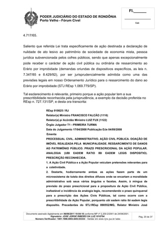 PODER JUDICIÁRIO DO ESTADO DE RONDÔNIA
Porto Velho - Fórum Cível
Fl.______
_________________________
Cad.
Documento assinado digitalmente em 06/06/2011 10:04:16 conforme MP nº 2.200-2/2001 de 24/08/2001.
Signatário: JOSE JORGE RIBEIRO DA LUZ:1010794
Número Verificador: 1001.1998.0003.6453.93333 - Validar em www.tjro.jus.br/adoc
Pág. 20 de 37
4.717/65.
Saliento que referida Lei trata especificamente de ação destinada a declaração de
nulidade de ato lesivo ao patrimônio de sociedade de economia mista, pessoa
jurídica subvencionada pelos cofres públicos, sendo que apenas excepcionalmente
pode receber o carácter de ação civil pública ou ordinária de ressarcimento ao
Erário por improbidade (demandas oriundas de dispositivos específicos, as leis n.
7.347/85 e 8.429/92), por ser jurisprudencialmente admitida como uma das
previsões legais em nosso Ordenamento Jurídico para o ressarcimento do dano ao
Erário por improbidade (STJ REsp 1.069.779/SP).
Tal esclarecimento é relevante, primeiro porque a ação popular tem a sua
prescritibilidade reconhecida pela jurisprudência, a exemplo da decisão proferida no
REsp n. 727.131/SP, e desta ora transcrita:
REsp 910625 / RJ
Relator(a) Ministro FRANCISCO FALCÃO (1116)
Relator(a) p/ Acórdão Ministro LUIZ FUX (1122)
Órgão Julgador T1 - PRIMEIRA TURMA
Data do Julgamento 17/04/2008 Publicação DJe 04/09/2008
Ementa
PROCESSUAL CIVIL. ADMINISTRATIVO. AÇÃO CIVIL PÚBLICA. DOAÇÃO DE
IMÓVEL REALIZADA PELA MUNICIPALIDADE. RESSARCIMENTO DE DANOS
AO PATRIMÔNIO PÚBLICO. PRAZO PRESCRICIONAL DA AÇÃO POPULAR.
ANALOGIA (UBI EADEM RATIO IBI EADEM LEGIS DISPOSITIO).
PRESCRIÇÃO RECONHECIDA.
1. A Ação Civil Pública e a Ação Popular veiculam pretensões relevantes para
a coletividade.
2. Destarte, hodiernamente ambas as ações fazem parte de um
microssistema de tutela dos direitos difusos onde se encartam a moralidade
administrativa sob seus vários ângulos e facetas. Assim, à míngua de
previsão do prazo prescricional para a propositura da Ação Civil Pública,
inafastável a incidência da analogia legis, recomendando o prazo quinquenal
para a prescrição das Ações Civis Públicas, tal como ocorre com a
prescritibilidade da Ação Popular, porquanto ubi eadem ratio ibi eadem legis
dispositio. Precedentes do STJ:REsp 890552/MG, Relator Ministro José
 