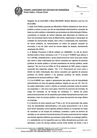 PODER JUDICIÁRIO DO ESTADO DE RONDÔNIA
Porto Velho - Fórum Cível
Fl.______
_________________________
Cad.
Documento assinado digitalmente em 06/06/2011 10:04:16 conforme MP nº 2.200-2/2001 de 24/08/2001.
Signatário: JOSE JORGE RIBEIRO DA LUZ:1010794
Número Verificador: 1001.1998.0003.6453.93333 - Validar em www.tjro.jus.br/adoc
Pág. 21 de 37
Delgado, DJ de 22.03.2007 e REsp 406.545/SP, Relator Ministro Luiz Fux, DJ
09.12.2002.
3. Ação Civil Pública ajuizada por Ministério Público Estadual em face de ex-
prefeito e outros co-réus, por ato de improbidade administrativa, causador de
lesão ao erário público e atentatório aos princípios da Administração Pública,
consistente na doação de imóvel efetuada pelo Município de Valença em
favor da Irmandade Santa Casa de Misericórdia, objetivando a declaração de
nulidade da mencionada doação, bem como a condenação dos requeridos,
de forma solidária, ao ressarcimento ao erário do prejuízo causado ao
município, à luz do valor venal do imóvel objeto de doação, devidamente
atualizado (fls. 02/21).
4. A Medida Provisória 2.180-35 editada em 24/08/2001, no afã de dirimir
dúvidas sobre o tema, introduziu o art. 1º- C na Lei nº 9.494/97 (que alterou a
Lei 7.347/85), estabelecendo o prazo prescricional de cinco anos para ações
que visam a obter indenização por danos causados por agentes de pessoas
jurídicas de direito público e privado prestadores de serviço público, senão
vejamos: "Art. 4o A Lei no 9.494, de 10 de setembro de 1997, passa a vigorar
acrescida dos seguintes artigos: "Art. 1.º-C. Prescreverá em cinco anos o
direito de obter indenização dos danos causados por agentes de pessoas
jurídicas de direito público e de pessoas jurídicas de direito privado
prestadoras de serviços públicos." (NR)
5. A Lei 8.429/92, que regula o ajuizamento das ações civis de improbidade
administrativa em face de agentes públicos, dispõe em seu art. 23: "Art. 23.
As ações destinadas a levar a efeitos as sanções previstas nesta lei podem
ser propostas: I - até cinco anos após o término do exercício de mandato, de
cargo em comissão ou de função de confiança; II - dentro do prazo
prescricional previsto em lei específica para faltas disciplinares puníveis com
demissão a bem do serviço público, nos casos de exercício de cargo efetivo
ou emprego.
6. A doutrina do tema assenta que:"Trata o art. 23 da prescrição das ações
civis de improbidade administrativa.(...).O prazo prescricional é de 5 anos
para serem ajuizadas contra agentes públicos eleitos ou ocupantes de cargo
de comissão ou de função de confiança, contados a partir do término do
mandato ou do exercício funcional (inciso I).O prazo prescricional em relação
aos demais agentes públicos que exerçam cargo efetivo ou emprego público,
é o estabelecido em lei específica para as faltas disciplinares puníveis com
demissão a bem do serviço público (inciso II).No âmbito da União, é de 5
 