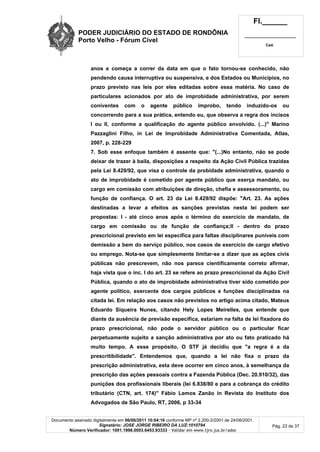 PODER JUDICIÁRIO DO ESTADO DE RONDÔNIA
Porto Velho - Fórum Cível
Fl.______
_________________________
Cad.
Documento assinado digitalmente em 06/06/2011 10:04:16 conforme MP nº 2.200-2/2001 de 24/08/2001.
Signatário: JOSE JORGE RIBEIRO DA LUZ:1010794
Número Verificador: 1001.1998.0003.6453.93333 - Validar em www.tjro.jus.br/adoc
Pág. 22 de 37
anos e começa a correr da data em que o fato tornou-se conhecido, não
pendendo causa interruptiva ou suspensiva, e dos Estados ou Municípios, no
prazo previsto nas leis por eles editadas sobre essa matéria. No caso de
particulares acionados por ato de improbidade administrativa, por serem
coniventes com o agente público improbo, tendo induzido-os ou
concorrendo para a sua prática, entendo eu, que observa a regra dos incisos
I ou II, conforme a qualificação do agente público envolvido. (...)" Marino
Pazzaglini Filho, in Lei de Improbidade Administrativa Comentada, Atlas,
2007, p. 228-229
7. Sob esse enfoque também é assente que: "(...)No entanto, não se pode
deixar de trazer à baila, disposições a respeito da Ação Civil Pública trazidas
pela Lei 8.429/92, que visa o controle da probidade administrativa, quando o
ato de improbidade é cometido por agente público que exerça mandato, ou
cargo em comissão com atribuições de direção, chefia e assessoramento, ou
função de confiança. O art. 23 da Lei 8.429/92 dispõe: "Art. 23. As ações
destinadas a levar a efeitos as sanções previstas nesta lei podem ser
propostas: I - até cinco anos após o término do exercício de mandato, de
cargo em comissão ou de função de confiança;II - dentro do prazo
prescricional previsto em lei específica para faltas disciplinares puníveis com
demissão a bem do serviço público, nos casos de exercício de cargo efetivo
ou emprego. Nota-se que simplesmente limitar-se a dizer que as ações civis
públicas não prescrevem, não nos parece cientificamente correto afirmar,
haja vista que o inc. I do art. 23 se refere ao prazo prescricional da Ação Civil
Pública, quando o ato de improbidade administrativa tiver sido cometido por
agente político, exercente dos cargos públicos e funções disciplinadas na
citada lei. Em relação aos casos não previstos no artigo acima citado, Mateus
Eduardo Siqueira Nunes, citando Hely Lopes Meirelles, que entende que
diante da ausência de previsão específica, estariam na falta de lei fixadora do
prazo prescricional, não pode o servidor público ou o particular ficar
perpetuamente sujeito a sanção administrativa por ato ou fato praticado há
muito tempo. A esse propósito, O STF já decidiu que "a regra é a da
prescritibilidade". Entendemos que, quando a lei não fixa o prazo da
prescrição administrativa, esta deve ocorrer em cinco anos, à semelhança da
prescrição das ações pessoais contra a Fazenda Pública (Dec. 20.910/32), das
punições dos profissionais liberais (lei 6.838/80 e para a cobrança do crédito
tributário (CTN, art. 174)" Fábio Lemos Zanão in Revista do Instituto dos
Advogados de São Paulo, RT, 2006, p 33-34
 