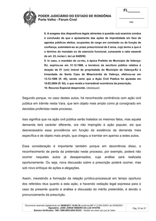 PODER JUDICIÁRIO DO ESTADO DE RONDÔNIA
Porto Velho - Fórum Cível
Fl.______
_________________________
Cad.
Documento assinado digitalmente em 06/06/2011 10:04:16 conforme MP nº 2.200-2/2001 de 24/08/2001.
Signatário: JOSE JORGE RIBEIRO DA LUZ:1010794
Número Verificador: 1001.1998.0003.6453.93333 - Validar em www.tjro.jus.br/adoc
Pág. 23 de 37
8. A exegese dos dispositivos legais atinentes à questão sub examine conduz
à conclusão de que o ajuizamento das ações de improbidade em face de
agentes públicos eleitos, ocupantes de cargo em comissão ou de função de
confiança, submetem-se ao prazo prescricional de 5 anos, cujo termo a quo é
o término do mandato ou do exercício funcional, consoante a ratio essendi
do art. 23, inciso I, da Lei 8429/92.
9. In casu, o mandato do co-réu, à época Prefeito do Município de Valença-
RJ, expirou-se em 31.12.1988, a lavratura da escritura pública relativa à
doação de 01 (um) imóvel de propriedade do Município de Valença-RJ à
Irmandade da Santa Casa de Misericórdia de Valença, efetivou-se em
13.12.1988 (fl. 45), sendo certo que a Ação Civil Pública foi ajuizada em
10.02.2004 (fl. 02), o que revela a inarredável ocorrência da prescrição.
10. Recurso Especial desprovido. (destaquei)
Segundo porque, no caso destes autos, há reconhecida continência com ação civil
pública em trâmite nesta Vara, que tem objeto mais amplo como já consignado em
decisões proferidas neste processo.
Isso significa que na ação civil pública serão tratados os mesmos fatos, mas aquela
demanda terá carácter diferente, ora não impingido à ação popular, eis que
desnecessária essa providência em função da existência da demanda mais
específica e de objeto mais amplo, que chegou a tramitar em apenso a estes autos.
Essa consideração é importante também porque em decorrência disso, o
reconhecimento de perda da pretensão neste processo, por exemplo, poderá não
ocorrer naqueles autos já desapensados, cuja análise será realizada
oportunamente. Ou seja, nova discussão sobre a prescrição poderá ocorrer, mas
sob novo enfoque de ações e alegações.
Assim, inexistindo a formação da relação jurídico-processual em tempo oportuno
dos referidos réus quanto a esta ação, e havendo vedação legal expressa para o
caso da presente quanto à análise e discussão do mérito pretendido, é devido o
pronunciamento da prescrição.
 