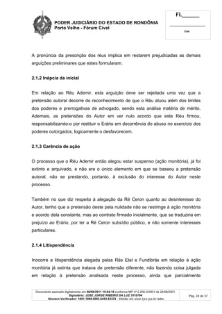 PODER JUDICIÁRIO DO ESTADO DE RONDÔNIA
Porto Velho - Fórum Cível
Fl.______
_________________________
Cad.
Documento assinado digitalmente em 06/06/2011 10:04:16 conforme MP nº 2.200-2/2001 de 24/08/2001.
Signatário: JOSE JORGE RIBEIRO DA LUZ:1010794
Número Verificador: 1001.1998.0003.6453.93333 - Validar em www.tjro.jus.br/adoc
Pág. 24 de 37
A pronúncia da prescrição dos réus implica em restarem prejudicadas as demais
arguições preliminares que estes formularam.
2.1.2 Inépcia da inicial
Em relação ao Réu Ademir, esta arguição deve ser rejeitada uma vez que a
pretensão autoral decorre do reconhecimento de que o Réu atuou além dos limites
dos poderes e prerrogativas de advogado, sendo esta análise matéria de mérito.
Ademais, as pretensões do Autor em ver nulo acordo que este Réu firmou,
responsabilizando-o por restituir o Erário em decorrência do abuso no exercício dos
poderes outorgados, logicamente o desfavorecem.
2.1.3 Carência de ação
O processo que o Réu Ademir então alegou estar suspenso (ação monitória), já foi
extinto e arquivado, e não era o único elemento em que se baseou a pretensão
autoral, não se prestando, portanto, à exclusão do interesse do Autor neste
processo.
Também no que diz respeito à alegação da Ré Ceron quanto ao desinteresse do
Autor, tenho que a pretensão deste pela nulidade não se restringe à ação monitória
e acordo dela constante, mas ao contrato firmado inicialmente, que se traduziria em
prejuízo ao Erário, por ter a Ré Ceron subsídio público, e não somente interesses
particulares.
2.1.4 Litispendência
Inocorre a litispendência alegada pelas Rés Etel e Fundibrás em relação à ação
monitória já extinta que tratava de pretensão diferente, não fazendo coisa julgada
em relação à pretensão analisada neste processo, ainda que parcialmente
 