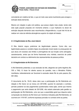 PODER JUDICIÁRIO DO ESTADO DE RONDÔNIA
Porto Velho - Fórum Cível
Fl.______
_________________________
Cad.
Documento assinado digitalmente em 06/06/2011 10:04:16 conforme MP nº 2.200-2/2001 de 24/08/2001.
Signatário: JOSE JORGE RIBEIRO DA LUZ:1010794
Número Verificador: 1001.1998.0003.6453.93333 - Validar em www.tjro.jus.br/adoc
Pág. 25 de 37
coincidente em matéria de fato, o que em todo caso seria insuficiente para ensejar a
extinção desta demanda.
Mesmo em relação à ação civil pública, que possui objeto mais amplo, tendo sido
esta ação popular proposta em momento anterior, o que implicaria no dever de
extinção daquela demanda caso reconhecida a litispendência, a qual não há de se
realizar em vista da referida abrangência superior do objeto ali tratado.
2.1.5 Ilegitimidade do Réu José Ademir
O Réu Ademir arguiu preliminar de ilegitimidade passiva. Como dito, sua
legitimidade passiva e corolário lógico da pretensão inicial reside no pressuposto de
que atuou em excesso aos limites e prerrogativas de sua função como advogado,
caracterizando, ainda que de forma fracionada e/ou indireta, exercício de poder
decisório em conluio ou detrimento dos representantes da pessoa jurídica.
2.1.6 Ilegitimidade da Ré Eletrobrás
A Ré Eletrobrás pretendeu a sua exclusão da lide, alegando ser parte ilegítima (fls.
705 e 749). O Autor foi silente acerca da questão, mas o Ministério Público
manifestou reiteradamente ser favorável à exclusão desta Ré do polo passivo (fls.
461-462).
O documento de fls. 18-23, deixa claro que a participação da Ré Eletrobrás em
relação à Ré Ceron só se iniciou em 20/12/96, quando foi assinado o contrato,
período posterior ao dos pagamentos questionados nesta ação, sendo que mesmo
o pagamento que seria datado de 30/12/96, não estaria abarcado pela gestão ou
participação da Ré Eletrobrás, uma vez que a assembléia geral que disporia sobre
composição da diretoria da Ré Ceron por membros indicados pela Ré Eletrobrás, só
ocorreria em 17/01/97, conforme expressa previsão no contrato entre as partes.
 