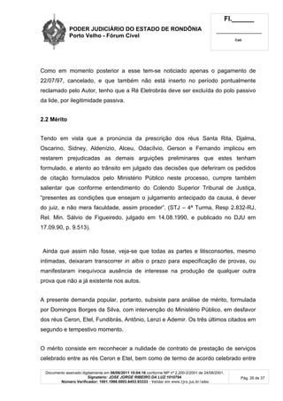 PODER JUDICIÁRIO DO ESTADO DE RONDÔNIA
Porto Velho - Fórum Cível
Fl.______
_________________________
Cad.
Documento assinado digitalmente em 06/06/2011 10:04:16 conforme MP nº 2.200-2/2001 de 24/08/2001.
Signatário: JOSE JORGE RIBEIRO DA LUZ:1010794
Número Verificador: 1001.1998.0003.6453.93333 - Validar em www.tjro.jus.br/adoc
Pág. 26 de 37
Como em momento posterior a esse tem-se noticiado apenas o pagamento de
22/07/97, cancelado, e que também não está inserto no período pontualmente
reclamado pelo Autor, tenho que a Ré Eletrobrás deve ser excluída do polo passivo
da lide, por ilegitimidade passiva.
2.2 Mérito
Tendo em vista que a pronúncia da prescrição dos réus Santa Rita, Djalma,
Oscarino, Sidney, Aldenízio, Alceu, Odacílvio, Gerson e Fernando implicou em
restarem prejudicadas as demais arguições preliminares que estes tenham
formulado, e atento ao trânsito em julgado das decisões que deferiram os pedidos
de citação formulados pelo Ministério Público neste processo, cumpre também
salientar que conforme entendimento do Colendo Superior Tribunal de Justiça,
“presentes as condições que ensejam o julgamento antecipado da causa, é dever
do juiz, e não mera faculdade, assim proceder”. (STJ – 4ª Turma, Resp 2.832-RJ,
Rel. Min. Sálvio de Figueiredo, julgado em 14.08.1990, e publicado no DJU em
17.09.90, p. 9.513).
Ainda que assim não fosse, veja-se que todas as partes e litisconsortes, mesmo
intimadas, deixaram transcorrer in albis o prazo para especificação de provas, ou
manifestaram inequívoca ausência de interesse na produção de qualquer outra
prova que não a já existente nos autos.
A presente demanda popular, portanto, subsiste para análise de mérito, formulada
por Domingos Borges da Silva, com intervenção do Ministério Público, em desfavor
dos réus Ceron, Etel, Fundibrás, Antônio, Lenzi e Ademir. Os três últimos citados em
segundo e tempestivo momento.
O mérito consiste em reconhecer a nulidade de contrato de prestação de serviços
celebrado entre as rés Ceron e Etel, bem como de termo de acordo celebrado entre
 