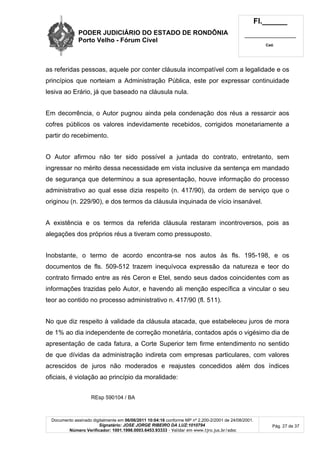 PODER JUDICIÁRIO DO ESTADO DE RONDÔNIA
Porto Velho - Fórum Cível
Fl.______
_________________________
Cad.
Documento assinado digitalmente em 06/06/2011 10:04:16 conforme MP nº 2.200-2/2001 de 24/08/2001.
Signatário: JOSE JORGE RIBEIRO DA LUZ:1010794
Número Verificador: 1001.1998.0003.6453.93333 - Validar em www.tjro.jus.br/adoc
Pág. 27 de 37
as referidas pessoas, aquele por conter cláusula incompatível com a legalidade e os
princípios que norteiam a Administração Pública, este por expressar continuidade
lesiva ao Erário, já que baseado na cláusula nula.
Em decorrência, o Autor pugnou ainda pela condenação dos réus a ressarcir aos
cofres públicos os valores indevidamente recebidos, corrigidos monetariamente a
partir do recebimento.
O Autor afirmou não ter sido possível a juntada do contrato, entretanto, sem
ingressar no mérito dessa necessidade em vista inclusive da sentença em mandado
de segurança que determinou a sua apresentação, houve informação do processo
administrativo ao qual esse dizia respeito (n. 417/90), da ordem de serviço que o
originou (n. 229/90), e dos termos da cláusula inquinada de vício insanável.
A existência e os termos da referida cláusula restaram incontroversos, pois as
alegações dos próprios réus a tiveram como pressuposto.
Inobstante, o termo de acordo encontra-se nos autos às fls. 195-198, e os
documentos de fls. 509-512 trazem inequívoca expressão da natureza e teor do
contrato firmado entre as rés Ceron e Etel, sendo seus dados coincidentes com as
informações trazidas pelo Autor, e havendo ali menção específica a vincular o seu
teor ao contido no processo administrativo n. 417/90 (fl. 511).
No que diz respeito à validade da cláusula atacada, que estabeleceu juros de mora
de 1% ao dia independente de correção monetária, contados após o vigésimo dia de
apresentação de cada fatura, a Corte Superior tem firme entendimento no sentido
de que dívidas da administração indireta com empresas particulares, com valores
acrescidos de juros não moderados e reajustes concedidos além dos índices
oficiais, é violação ao princípio da moralidade:
REsp 590104 / BA
 