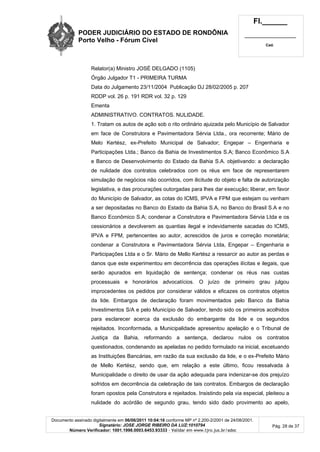 PODER JUDICIÁRIO DO ESTADO DE RONDÔNIA
Porto Velho - Fórum Cível
Fl.______
_________________________
Cad.
Documento assinado digitalmente em 06/06/2011 10:04:16 conforme MP nº 2.200-2/2001 de 24/08/2001.
Signatário: JOSE JORGE RIBEIRO DA LUZ:1010794
Número Verificador: 1001.1998.0003.6453.93333 - Validar em www.tjro.jus.br/adoc
Pág. 28 de 37
Relator(a) Ministro JOSÉ DELGADO (1105)
Órgão Julgador T1 - PRIMEIRA TURMA
Data do Julgamento 23/11/2004 Publicação DJ 28/02/2005 p. 207
RDDP vol. 26 p. 191 RDR vol. 32 p. 129
Ementa
ADMINISTRATIVO. CONTRATOS. NULIDADE.
1. Tratam os autos de ação sob o rito ordinário ajuizada pelo Município de Salvador
em face de Construtora e Pavimentadora Sérvia Ltda., ora recorrente; Mário de
Melo Kertész, ex-Prefeito Municipal de Salvador; Engepar – Engenharia e
Participações Ltda.; Banco da Bahia de Investimentos S.A; Banco Econômico S.A
e Banco de Desenvolvimento do Estado da Bahia S.A. objetivando: a declaração
de nulidade dos contratos celebrados com os réus em face de representarem
simulação de negócios não ocorridos, com ilicitude do objeto e falta de autorização
legislativa, e das procurações outorgadas para lhes dar execução; liberar, em favor
do Município de Salvador, as cotas do ICMS, IPVA e FPM que estejam ou venham
a ser depositadas no Banco do Estado da Bahia S.A, no Banco do Brasil S.A e no
Banco Econômico S.A; condenar a Construtora e Pavimentadora Sérvia Ltda e os
cessionários a devolverem as quantias ilegal e indevidamente sacadas do ICMS,
IPVA e FPM, pertencentes ao autor, acrescidos de juros e correção monetária;
condenar a Construtora e Pavimentadora Sérvia Ltda, Engepar – Engenharia e
Participações Ltda e o Sr. Mário de Mello Kertész a ressarcir ao autor as perdas e
danos que este experimentou em decorrência das operações ilícitas e ilegais, que
serão apurados em liquidação de sentença; condenar os réus nas custas
processuais e honorários advocatícios. O juízo de primeiro grau julgou
improcedentes os pedidos por considerar válidos e eficazes os contratos objetos
da lide. Embargos de declaração foram movimentados pelo Banco da Bahia
Investimentos S/A e pelo Município de Salvador, tendo sido os primeiros acolhidos
para esclarecer acerca da exclusão do embargante da lide e os segundos
rejeitados. Inconformada, a Municipalidade apresentou apelação e o Tribunal de
Justiça da Bahia, reformando a sentença, declarou nulos os contratos
questionados, condenando as apeladas no pedido formulado na inicial, excetuando
as Instituições Bancárias, em razão da sua exclusão da lide, e o ex-Prefeito Mário
de Mello Kertész, sendo que, em relação a este último, ficou ressalvada à
Municipalidade o direito de usar da ação adequada para indenizar-se dos prejuízo
sofridos em decorrência da celebração de tais contratos. Embargos de declaração
foram opostos pela Construtora e rejeitados. Insistindo pela via especial, pleiteou a
nulidade do acórdão de segundo grau, tendo sido dado provimento ao apelo,
 