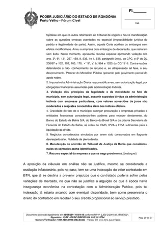 PODER JUDICIÁRIO DO ESTADO DE RONDÔNIA
Porto Velho - Fórum Cível
Fl.______
_________________________
Cad.
Documento assinado digitalmente em 06/06/2011 10:04:16 conforme MP nº 2.200-2/2001 de 24/08/2001.
Signatário: JOSE JORGE RIBEIRO DA LUZ:1010794
Número Verificador: 1001.1998.0003.6453.93333 - Validar em www.tjro.jus.br/adoc
Pág. 29 de 37
hipótese em que os autos retornaram ao Tribunal de origem e houve manifestação
sobre as questões omissas aventadas no especial (impossibilidade jurídica do
pedido e ilegitimidade de parte). Assim, aquela Corte acolheu os embargos sem
efeitos modificativos. Aviou a empresa dois embargos de declaração, que restaram
sem êxito. Neste momento, apresenta recurso especial apontando violação dos
arts. 3º, 6º, 131, 267, 458, II, 535, I e II, 538, parágrafo único, do CPC; e 5º do DL
200/67 e 102, 103, 105, 178, •˜ 9º, V, b, 964 e 1025 do CC/1916. Contra-razões
defendendo o não- conhecimento do recurso e, se ultrapassada tal fase, o seu
desprovimento. Parecer do Ministério Público opinando pelo provimento parcial do
apelo nobre.
2. Impossível a Administração Direta responsabilizar-se, sem autorização legal, por
obrigações financeiras assumidas pela Administração Indireta.
3. Violação dos princípios da legalidade e da moralidade no fato de
município, sem autorização legal, assumir supostas dívidas da administração
indireta com empresas particulares, com valores acrescidos de juros não
moderados e reajustes concedidos além dos índices oficiais.
4. Gravidade do fato de o município outorgar procuração a empresas privadas e
entidades financeiras concedendo-lhes poderes para receber diretamente, do
Banco do Estado da Bahia S/A, do Banco do Brasil S/A e da própria Secretaria da
Fazenda do Estado da Bahia, as cotas do ICMS, IPVA e FPM, suficientes para a
liquidação da dívida.
5. Negócios considerados simulados por terem sido consumados em flagrante
desrespeito à lei. Nulidade de pleno direito.
6. Manutenção do acórdão do Tribunal de Justiça da Bahia que considerou
nulos os contratos acima identificados.
7. Recurso especial da empresa a que se nega provimento.(destaquei)
A aposição da cláusula em análise não se justifica, mesmo se considerada a
oscilação inflacionária, pois no caso, tem-se uma indexação do valor contratado em
BTN, que já se destina a prevenir prejuízos que o contratado poderia sofrer pelas
variações de mercado, no que não se justifica a arguição de que à época havia
insegurança econômica na contratação com a Administração Pública, pois tal
indexação já estaria arcando com eventual disparidade, bem como preservaria o
direito do contratado em receber o seu crédito proporcional ao serviço prestado.
 