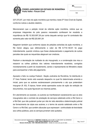PODER JUDICIÁRIO DO ESTADO DE RONDÔNIA
Porto Velho - Fórum Cível
Fl.______
_________________________
Cad.
Documento assinado digitalmente em 06/06/2011 10:04:16 conforme MP nº 2.200-2/2001 de 24/08/2001.
Signatário: JOSE JORGE RIBEIRO DA LUZ:1010794
Número Verificador: 1001.1998.0003.6453.93333 - Validar em www.tjro.jus.br/adoc
Pág. 3 de 37
237.272,67, por meio de ação monitória que tramitou nesta 5ª Vara Cível da Capital,
conforme noticia o aludido relatório.
Mencionaram que a petição inicial da referida ação monitória, noticia que as
empresas integrantes do polo passivo necessário confessam ter recebido a
importância de R$ 10.303.097,39 por conta daquele serviço que foi contratado tão
somente pelo valor de R$ 225.861,54
Alegaram também que conforme cópias de petições extraídas da ação monitória, a
Ré Ceron alegou que efetivamente o valor de R$ 8.716.130,91 foi pago
indevidamente, quando vindicou que fosse obstacularizado o pagamento de outras
parcelas das quais as requeridas alegavam ser credoras.
Pediram a decretação de nulidade do ato impugnado; e a condenação dos réus a
ressarcir os cofres públicos dos valores indevidamente recebidos, corrigidos
monetariamente a partir do recebimento, sendo o representante do Ministério citado
para acompanhar o feito até julgamento.
Ajuizado o feito na Justiça Federal - Seção Judiciária de Rondônia, foi distribuído à
3ª Vara Federal, tendo sido exarado despacho no qual foi determinada emenda a
inicial, para que os autores esclarecessem precisamente o ato que pretendiam
impugnar (fl. 83). À época, foram ainda apensados autos de ação de exibição de
documentos, nos quais figuravam as mesmas partes.
Em atendimento ao exarado, os autores se manifestaram esclarecendo que os atos
impugnados são o contrato de prestação de serviços celebrado entre a Ré Ceron e
a Ré Etel, que não puderam juntar por não ter sido atendida a determinação judicial
de fornecimento de cópia aos autores; e o termo de acordo celebrado entre a Ré
Ceron e a Ré Etel, que contém cláusulas que expressam continuidade de lesividade
aos cofres públicos, pois os serviços já teriam sido quitados.
 