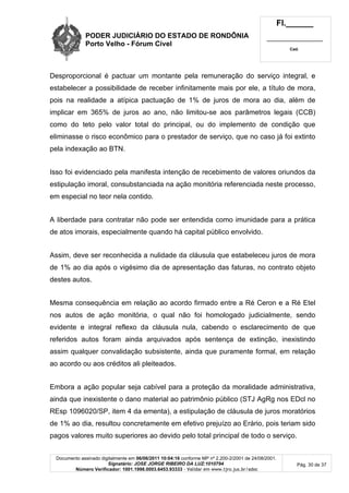 PODER JUDICIÁRIO DO ESTADO DE RONDÔNIA
Porto Velho - Fórum Cível
Fl.______
_________________________
Cad.
Documento assinado digitalmente em 06/06/2011 10:04:16 conforme MP nº 2.200-2/2001 de 24/08/2001.
Signatário: JOSE JORGE RIBEIRO DA LUZ:1010794
Número Verificador: 1001.1998.0003.6453.93333 - Validar em www.tjro.jus.br/adoc
Pág. 30 de 37
Desproporcional é pactuar um montante pela remuneração do serviço integral, e
estabelecer a possibilidade de receber infinitamente mais por ele, a título de mora,
pois na realidade a atípica pactuação de 1% de juros de mora ao dia, além de
implicar em 365% de juros ao ano, não limitou-se aos parâmetros legais (CCB)
como do teto pelo valor total do principal, ou do implemento de condição que
eliminasse o risco econômico para o prestador de serviço, que no caso já foi extinto
pela indexação ao BTN.
Isso foi evidenciado pela manifesta intenção de recebimento de valores oriundos da
estipulação imoral, consubstanciada na ação monitória referenciada neste processo,
em especial no teor nela contido.
A liberdade para contratar não pode ser entendida como imunidade para a prática
de atos imorais, especialmente quando há capital público envolvido.
Assim, deve ser reconhecida a nulidade da cláusula que estabeleceu juros de mora
de 1% ao dia após o vigésimo dia de apresentação das faturas, no contrato objeto
destes autos.
Mesma consequência em relação ao acordo firmado entre a Ré Ceron e a Ré Etel
nos autos de ação monitória, o qual não foi homologado judicialmente, sendo
evidente e integral reflexo da cláusula nula, cabendo o esclarecimento de que
referidos autos foram ainda arquivados após sentença de extinção, inexistindo
assim qualquer convalidação subsistente, ainda que puramente formal, em relação
ao acordo ou aos créditos ali pleiteados.
Embora a ação popular seja cabível para a proteção da moralidade administrativa,
ainda que inexistente o dano material ao patrimônio público (STJ AgRg nos EDcl no
REsp 1096020/SP, item 4 da ementa), a estipulação de cláusula de juros moratórios
de 1% ao dia, resultou concretamente em efetivo prejuízo ao Erário, pois teriam sido
pagos valores muito superiores ao devido pelo total principal de todo o serviço.
 