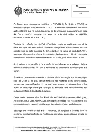 PODER JUDICIÁRIO DO ESTADO DE RONDÔNIA
Porto Velho - Fórum Cível
Fl.______
_________________________
Cad.
Documento assinado digitalmente em 06/06/2011 10:04:16 conforme MP nº 2.200-2/2001 de 24/08/2001.
Signatário: JOSE JORGE RIBEIRO DA LUZ:1010794
Número Verificador: 1001.1998.0003.6453.93333 - Validar em www.tjro.jus.br/adoc
Pág. 31 de 37
Confirmam essa situação os relatórios do TCE-RO de fls. 31-63 e 580-612, o
relatório da própria Ré Ceron de fls. 379-387, e o relatório apresentado pelo Autor
às fls. 388-396, que na realidade originou-se de sindicância realizada também pela
Ré Ceron (relatório existente nos autos da ação civil pública (n. 040079-
06.1998.8.22.0001, fls. 3.253-3.267).
Também há confissão das rés Etel e Fundibrás quanto ao recebimento parcial do
valor total que lhes seria devido, conforme consignaram expressamente em sua
petição inicial da ação monitória (fl. 152), e também na réplica ali ofertada (fl. 193),
nas quais efetuaram inequívoca vinculação às planilhas de fls. 159-162, reputando
os montantes ali contidos como recebidos da Ré Ceron, pelo menos até 11/12/95.
Aqui, saliente a improcedência da arguição de que tal prova seria unilateral, dada a
expressa anuência das rés Etel e Fundibrás ao documento elaborado pela Ré
Ceron.
Entretanto, considerando a existência de controvérsia em relação aos valores pagos
pela Ré Ceron à Ré Etel, consubstanciada nos relatórios acima referenciados,
trazidos por partes diferentes no processo, que firmaram conclusões divergentes
acerca do total pago, tenho que a aferição do montante a ser restituído deverá ser
realizada em fase de liquidação do julgado.
Desse modo, devem os réus Etel, Fundibrás, Antônio Carlos Mendonça Rodrigues,
José Luiz Lenzi, e José Ademir Alves, ser responsabilizados pelo ressarcimento aos
cofres públicos dos valores indevidamente liberados/recebidos, solidariamente.
Esclareço que quanto às rés Etel e Fundibrás, tal obrigação é patente, não se
prestando eventual confissão da Ré Ceron a convalidar ato ou cláusula eivada de
imoralidade.
 