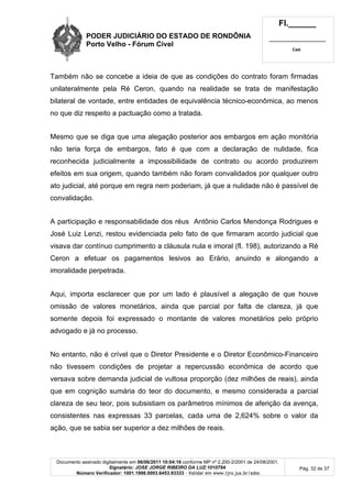 PODER JUDICIÁRIO DO ESTADO DE RONDÔNIA
Porto Velho - Fórum Cível
Fl.______
_________________________
Cad.
Documento assinado digitalmente em 06/06/2011 10:04:16 conforme MP nº 2.200-2/2001 de 24/08/2001.
Signatário: JOSE JORGE RIBEIRO DA LUZ:1010794
Número Verificador: 1001.1998.0003.6453.93333 - Validar em www.tjro.jus.br/adoc
Pág. 32 de 37
Também não se concebe a ideia de que as condições do contrato foram firmadas
unilateralmente pela Ré Ceron, quando na realidade se trata de manifestação
bilateral de vontade, entre entidades de equivalência técnico-econômica, ao menos
no que diz respeito a pactuação como a tratada.
Mesmo que se diga que uma alegação posterior aos embargos em ação monitória
não teria força de embargos, fato é que com a declaração de nulidade, fica
reconhecida judicialmente a impossibilidade de contrato ou acordo produzirem
efeitos em sua origem, quando também não foram convalidados por qualquer outro
ato judicial, até porque em regra nem poderiam, já que a nulidade não é passível de
convalidação.
A participação e responsabilidade dos réus Antônio Carlos Mendonça Rodrigues e
José Luiz Lenzi, restou evidenciada pelo fato de que firmaram acordo judicial que
visava dar contínuo cumprimento a cláusula nula e imoral (fl. 198), autorizando a Ré
Ceron a efetuar os pagamentos lesivos ao Erário, anuindo e alongando a
imoralidade perpetrada.
Aqui, importa esclarecer que por um lado é plausível a alegação de que houve
omissão de valores monetários, ainda que parcial por falta de clareza, já que
somente depois foi expressado o montante de valores monetários pelo próprio
advogado e já no processo.
No entanto, não é crível que o Diretor Presidente e o Diretor Econômico-Financeiro
não tivessem condições de projetar a repercussão econômica de acordo que
versava sobre demanda judicial de vultosa proporção (dez milhões de reais), ainda
que em cognição sumária do teor do documento, e mesmo considerada a parcial
clareza de seu teor, pois subsistiam os parâmetros mínimos de aferição da avença,
consistentes nas expressas 33 parcelas, cada uma de 2,624% sobre o valor da
ação, que se sabia ser superior a dez milhões de reais.
 