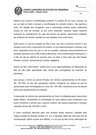 PODER JUDICIÁRIO DO ESTADO DE RONDÔNIA
Porto Velho - Fórum Cível
Fl.______
_________________________
Cad.
Documento assinado digitalmente em 06/06/2011 10:04:16 conforme MP nº 2.200-2/2001 de 24/08/2001.
Signatário: JOSE JORGE RIBEIRO DA LUZ:1010794
Número Verificador: 1001.1998.0003.6453.93333 - Validar em www.tjro.jus.br/adoc
Pág. 33 de 37
Saliento que mesmo a manifestação posterior no sentido de ver nula a avença, se
por um lado foi hábil a revogar a manifestação de vontade anterior, não significou
dizer, em relação aos revogantes, que a autorização anterior estava totalmente
eivada de vício de vontade, já que como explicado, subsistiu fração cognitiva
suficiente ao entendimento do vulto dos termos do acordo, plenamente inteligível
por diretores de primeiro escalão de uma entidade como a Ré Ceron.
Cabe aduzir no que diz respeito ao Réu Lenzi, que não é possível concluir a sua
atuação como mero cumprimento de ordens, ou que desconhecesse o contrato, pois
seria necessária prova de que no ato em questão, praticado presumivelmente em
paridade decisória com o Réu Antônio Mendonça, havia subordinação hierárquica, e
o fato de não ter ciência do assunto seria um fator a mais para que não tivesse
firmado o acordo, caracterizando conduta negligente.
Acerca do Réu José Ademir, verifico que a sua responsabilidade se depreende do
fato de não estar agasalhado pelo manto das prerrogativas do exercício da
advocacia.
Isso porque o termo de acordo firmado com demais representantes da Ré Ceron
(fls. 197-198), de fato não expressava valores, divergindo em clareza do que foi
apresentado para homologação em Juízo (fls. 195-196), inexistindo prova da ciência
prévia dos representantes da empresa.
A presunção de ciência dos representantes da Ceron foi afastada pelas inequívocas
ações destes, consistentes na contratação de outro patrono para comparecer aos
autos monitórios e afirmar que o patrono anterior não estava autorizado a transigir
naqueles termos (fls. 202-209, e 232).
A única conclusão plausível para uma atuação dessa natureza, (relatada pelo
insigne prolator da decisão contida à fl. 211 e reputada válida por este para fins de
contraposição volitiva quanto aos efeitos), é a de que de fato houve celebração de
 