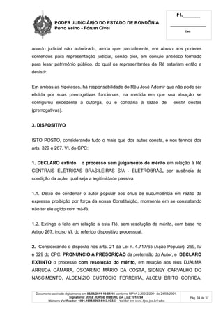 PODER JUDICIÁRIO DO ESTADO DE RONDÔNIA
Porto Velho - Fórum Cível
Fl.______
_________________________
Cad.
Documento assinado digitalmente em 06/06/2011 10:04:16 conforme MP nº 2.200-2/2001 de 24/08/2001.
Signatário: JOSE JORGE RIBEIRO DA LUZ:1010794
Número Verificador: 1001.1998.0003.6453.93333 - Validar em www.tjro.jus.br/adoc
Pág. 34 de 37
acordo judicial não autorizado, ainda que parcialmente, em abuso aos poderes
conferidos para representação judicial, senão pior, em conluio antiético formado
para lesar patrimônio público, do qual os representantes da Ré estariam então a
desistir.
Em ambas as hipóteses, há responsabilidade do Réu José Ademir que não pode ser
elidida por suas prerrogativas funcionais, na medida em que sua atuação se
configurou excedente à outorga, ou é contrária à razão de existir destas
(prerrogativas).
3. DISPOSITIVO
ISTO POSTO, considerando tudo o mais que dos autos consta, e nos termos dos
arts. 329 e 267, VI, do CPC:
1. DECLARO extinto o processo sem julgamento de mérito em relação à Ré
CENTRAIS ELÉTRICAS BRASILEIRAS S/A - ELETROBRÁS, por ausência de
condição da ação, qual seja a legitimidade passiva.
1.1. Deixo de condenar o autor popular aos ônus de sucumbência em razão da
expressa proibição por força da nossa Constituição, mormente em se constatando
não ter ele agido com má-fé.
1.2. Extingo o feito em relação a esta Ré, sem resolução de mérito, com base no
Artigo 267, inciso VI, do referido dispositivo processual.
2. Considerando o disposto nos arts. 21 da Lei n. 4.717/65 (Ação Popular), 269, IV
e 329 do CPC, PRONUNCIO A PRESCRIÇÃO da pretensão do Autor, e DECLARO
EXTINTO o processo com resolução do mérito, em relação aos réus DJALMA
ARRUDA CÂMARA, OSCARINO MÁRIO DA COSTA, SIDNEY CARVALHO DO
NASCIMENTO, ALDENÍZIO CUSTÓDIO FERREIRA, ALCEU BRITO CORREA,
 
