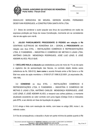 PODER JUDICIÁRIO DO ESTADO DE RONDÔNIA
Porto Velho - Fórum Cível
Fl.______
_________________________
Cad.
Documento assinado digitalmente em 06/06/2011 10:04:16 conforme MP nº 2.200-2/2001 de 24/08/2001.
Signatário: JOSE JORGE RIBEIRO DA LUZ:1010794
Número Verificador: 1001.1998.0003.6453.93333 - Validar em www.tjro.jus.br/adoc
Pág. 35 de 37
ODACILVIO SERGOVEA DE MOURA, GERSON ACURSI, FERNANDO
DESEYVAN RODRIGUES, e CONSTRUTORA SANTA RITA LTDA.
2.1 Deixo de condenar o autor popular aos ônus de sucumbência em razão da
expressa proibição por força da nossa Constituição, mormente em se constatando
não ter ele agido com má-fé.
3. JULGO PARCIALMENTE PROCEDENTE O PEDIDO em relação à Ré
CENTRAIS ELÉTRICAS DE RONDÔNIA S/A - CERON, e PROCEDENTE em
relação aos réus ETEL – INSTALAÇÕES COMÉRCIO E REPRESENTAÇÕES
LTDA, E FUNDIBRÁS – INDÚSTRIA E COMÉRCIO DE METAIS E LIGAS LTDA,
ANTÔNIO CARLOS MENDONÇA RODRIGUES, JOSÉ LUIZ LENZI, E JOSÉ
ADEMIR ALVES, PELO QUE:
3.1 DECLARO NULA a cláusula que estabeleceu juros de mora de 1% ao dia após
o vigésimo dia de apresentação das faturas, no contrato objeto destes autos
(referência às fls. 509-512), bem como o acordo firmado entre a Ré Ceron e a Ré
Etel nos autos da ação monitória n. 0159127-27.1996.8.22.0001, já arquivados (fls.
195-198).
3.2 CONDENO os réus ETEL – INSTALAÇÕES COMÉRCIO E
REPRESENTAÇÕES LTDA, E FUNDIBRÁS – INDÚSTRIA E COMÉRCIO DE
METAIS E LIGAS LTDA, ANTÔNIO CARLOS MENDONÇA RODRIGUES, JOSÉ
LUIZ LENZI, E JOSÉ ADEMIR ALVES, a ressarcir aos cofres públicos, o montante
atualizado excedente ao valor contrato com juros legais (Código Civil) e indexados
pelo BTN, a ser aferido em fase de liquidação do julgado.
3.3 E xtingo o feito com resolução de mérito, com base no artigo 269, inciso I, do
referido codex.
3.4 Via de consequência, e decaído o Autor em parte mínima do pedido quanto à Ré
 