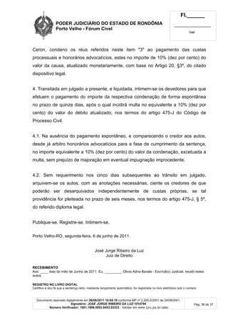 PODER JUDICIÁRIO DO ESTADO DE RONDÔNIA
Porto Velho - Fórum Cível
Fl.______
_________________________
Cad.
Documento assinado digitalmente em 06/06/2011 10:04:16 conforme MP nº 2.200-2/2001 de 24/08/2001.
Signatário: JOSE JORGE RIBEIRO DA LUZ:1010794
Número Verificador: 1001.1998.0003.6453.93333 - Validar em www.tjro.jus.br/adoc
Pág. 36 de 37
Ceron, condeno os réus referidos neste item "3" ao pagamento das custas
processuais e honorários advocatícios, estes no importe de 10% (dez por cento) do
valor da causa, atualizado monetariamente, com base no Artigo 20, §3º, do citado
dispositivo legal.
4. Transitada em julgado a presente, e liquidada, intimem-se os devedores para que
efetuem o pagamento do importe da respectiva condenação de forma espontânea
no prazo de quinze dias, após o qual incidirá multa no equivalente a 10% (dez por
cento) do valor do débito atualizado, nos termos do artigo 475-J do Código de
Processo Civil.
4.1. Na ausência do pagamento espontâneo, e comparecendo o credor aos autos,
desde já arbitro honorários advocatícios para a fase de cumprimento da sentença,
no importe equivalente a 10% (dez por cento) do valor da condenação, excetuada a
multa, sem prejuízo de majoração em eventual impugnação improcedente.
4.2. Sem requerimento nos cinco dias subsequentes ao trânsito em julgado,
arquivem-se os autos, com as anotações necessárias, ciente os credores de que
poderão ser desarquivados independentemente de custas próprias, se tal
providência for pleiteada no prazo de seis meses, nos termos do artigo 475-J, § 5º,
do referido diploma legal.
Publique-se. Registre-se. Intimem-se.
Porto Velho-RO, segunda-feira, 6 de junho de 2011.
José Jorge Ribeiro da Luz
Juiz de Direito
RECEBIMENTO
Aos ____ dias do mês de Junho de 2011. Eu, _________ Olivia Adna Barata - Escrivã(o) Judicial, recebi estes
autos.
REGISTRO NO LIVRO DIGITAL
Certifico e dou fé que a sentença retro, mediante lançamento automático, foi registrada no livro eletrônico sob o número
 