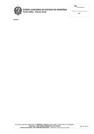 PODER JUDICIÁRIO DO ESTADO DE RONDÔNIA
Porto Velho - Fórum Cível
Fl.______
_________________________
Cad.
Documento assinado digitalmente em 06/06/2011 10:04:16 conforme MP nº 2.200-2/2001 de 24/08/2001.
Signatário: JOSE JORGE RIBEIRO DA LUZ:1010794
Número Verificador: 1001.1998.0003.6453.93333 - Validar em www.tjro.jus.br/adoc
Pág. 37 de 37
769/2011.
 