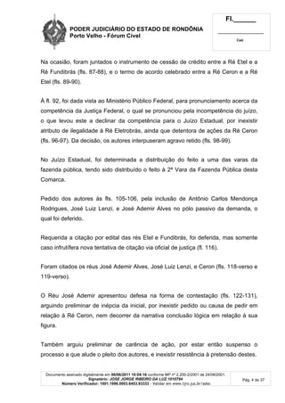 PODER JUDICIÁRIO DO ESTADO DE RONDÔNIA
Porto Velho - Fórum Cível
Fl.______
_________________________
Cad.
Documento assinado digitalmente em 06/06/2011 10:04:16 conforme MP nº 2.200-2/2001 de 24/08/2001.
Signatário: JOSE JORGE RIBEIRO DA LUZ:1010794
Número Verificador: 1001.1998.0003.6453.93333 - Validar em www.tjro.jus.br/adoc
Pág. 4 de 37
Na ocasião, foram juntados o instrumento de cessão de crédito entre a Ré Etel e a
Ré Fundibrás (fls. 87-88), e o termo de acordo celebrado entre a Ré Ceron e a Ré
Etel (fls. 89-90).
À fl. 92, foi dada vista ao Ministério Público Federal, para pronunciamento acerca da
competência da Justiça Federal, o qual se pronunciou pela incompetência do juízo,
o que levou este a declinar da competência para o Juízo Estadual, por inexistir
atributo de ilegalidade à Ré Eletrobrás, ainda que detentora de ações da Ré Ceron
(fls. 96-97). Da decisão, os autores interpuseram agravo retido (fls. 98-99).
No Juízo Estadual, foi determinada a distribuição do feito a uma das varas da
fazenda pública, tendo sido distribuído o feito à 2ª Vara da Fazenda Pública desta
Comarca.
Pedido dos autores às fls. 105-106, pela inclusão de Antônio Carlos Mendonça
Rodrigues, José Luiz Lenzi, e José Ademir Alves no pólo passivo da demanda, o
qual foi deferido.
Requerida a citação por edital das rés Etel e Fundibrás, foi deferida, mas somente
caso infrutífera nova tentativa de citação via oficial de justiça (fl. 116).
Foram citados os réus José Ademir Alves, José Luiz Lenzi, e Ceron (fls. 118-verso e
119-verso).
O Réu José Ademir apresentou defesa na forma de contestação (fls. 122-131),
arguindo preliminar de inépcia da inicial, por inexistir pedido ou causa de pedir em
relação à Ré Ceron, nem decorrer da narrativa conclusão lógica em relação à sua
figura.
Também arguiu preliminar de carência de ação, por estar então suspenso o
processo a que alude o pleito dos autores, e inexistir resistência à pretensão destes.
 