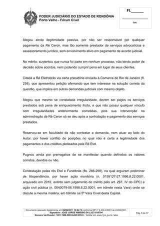 PODER JUDICIÁRIO DO ESTADO DE RONDÔNIA
Porto Velho - Fórum Cível
Fl.______
_________________________
Cad.
Documento assinado digitalmente em 06/06/2011 10:04:16 conforme MP nº 2.200-2/2001 de 24/08/2001.
Signatário: JOSE JORGE RIBEIRO DA LUZ:1010794
Número Verificador: 1001.1998.0003.6453.93333 - Validar em www.tjro.jus.br/adoc
Pág. 5 de 37
Alegou ainda ilegitimidade passiva, por não ser responsável por qualquer
pagamento da Ré Ceron, mas tão somente prestador de serviços advocatícios e
assessoramento jurídico, sem envolvimento ativo em pagamento de acordo judicial.
No mérito, sustentou que nunca foi parte em nenhum processo, não tendo poder de
decisão sobre acordos, nem podendo cumprir pena em lugar de seus clientes.
Citada a Ré Eletrobrás via carta precatória enviada à Comarca do Rio de Janeiro (fl.
259), que apresentou petição afirmando que tem interesse na solução correta da
questão, que implica em outras demandas judiciais com mesmo objeto.
Alegou que mesmo se constatada irregularidade, devem ser pagos os serviços
prestados sob pena de enriquecimento ilícito, e que não possui qualquer vínculo
com irregularidades anteriormente cometidas, pois sua intervenção na
administração da Ré Ceron só se deu após a contratação e pagamento dos serviços
prestados.
Reservou-se em faculdade de não contestar a demanda, nem atuar ao lado do
Autor, por haver conflito de posições no qual não é certa a legitimidade dos
pagamentos e dos créditos pleiteados pela Ré Etel.
Pugnou ainda por prerrogativa de se manifestar quando definidos os valores
corretos, devidos ou não.
Contestação pelas rés Etel e Fundibrás (fls. 286-298), na qual arguiram preliminar
de litispendência, por haver ação monitória (n. 0159127-27.1996.8.22.0001,
arquivado em 2010, extinto sem julgamento do mérito pelo art. 267, IV do CPC) e
ação civil pública (n. 0040079-06.1998.8.22.0001, em trâmite nesta Vara) onde se
discute a mesma matéria, em trâmite na 5ª Vara Cível desta Capital.
 