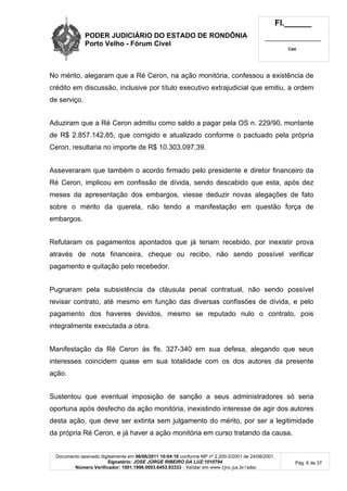 PODER JUDICIÁRIO DO ESTADO DE RONDÔNIA
Porto Velho - Fórum Cível
Fl.______
_________________________
Cad.
Documento assinado digitalmente em 06/06/2011 10:04:16 conforme MP nº 2.200-2/2001 de 24/08/2001.
Signatário: JOSE JORGE RIBEIRO DA LUZ:1010794
Número Verificador: 1001.1998.0003.6453.93333 - Validar em www.tjro.jus.br/adoc
Pág. 6 de 37
No mérito, alegaram que a Ré Ceron, na ação monitória, confessou a existência de
crédito em discussão, inclusive por título executivo extrajudicial que emitiu, a ordem
de serviço.
Aduziram que a Ré Ceron admitiu como saldo a pagar pela OS n. 229/90, montante
de R$ 2.857.142,85, que corrigido e atualizado conforme o pactuado pela própria
Ceron, resultaria no importe de R$ 10.303.097,39.
Asseveraram que também o acordo firmado pelo presidente e diretor financeiro da
Ré Ceron, implicou em confissão de dívida, sendo descabido que esta, após dez
meses da apresentação dos embargos, viesse deduzir novas alegações de fato
sobre o mérito da querela, não tendo a manifestação em questão força de
embargos.
Refutaram os pagamentos apontados que já teriam recebido, por inexistir prova
através de nota financeira, cheque ou recibo, não sendo possível verificar
pagamento e quitação pelo recebedor.
Pugnaram pela subsistência da cláusula penal contratual, não sendo possível
revisar contrato, até mesmo em função das diversas confissões de dívida, e pelo
pagamento dos haveres devidos, mesmo se reputado nulo o contrato, pois
integralmente executada a obra.
Manifestação da Ré Ceron às fls. 327-340 em sua defesa, alegando que seus
interesses coincidem quase em sua totalidade com os dos autores da presente
ação.
Sustentou que eventual imposição de sanção a seus administradores só seria
oportuna após desfecho da ação monitória, inexistindo interesse de agir dos autores
desta ação, que deve ser extinta sem julgamento do mérito, por ser a legitimidade
da própria Ré Ceron, e já haver a ação monitória em curso tratando da causa.
 