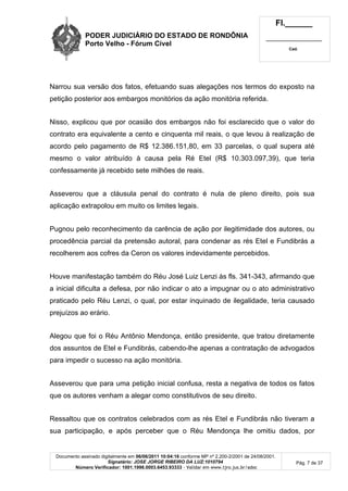PODER JUDICIÁRIO DO ESTADO DE RONDÔNIA
Porto Velho - Fórum Cível
Fl.______
_________________________
Cad.
Documento assinado digitalmente em 06/06/2011 10:04:16 conforme MP nº 2.200-2/2001 de 24/08/2001.
Signatário: JOSE JORGE RIBEIRO DA LUZ:1010794
Número Verificador: 1001.1998.0003.6453.93333 - Validar em www.tjro.jus.br/adoc
Pág. 7 de 37
Narrou sua versão dos fatos, efetuando suas alegações nos termos do exposto na
petição posterior aos embargos monitórios da ação monitória referida.
Nisso, explicou que por ocasião dos embargos não foi esclarecido que o valor do
contrato era equivalente a cento e cinquenta mil reais, o que levou à realização de
acordo pelo pagamento de R$ 12.386.151,80, em 33 parcelas, o qual supera até
mesmo o valor atribuído à causa pela Ré Etel (R$ 10.303.097,39), que teria
confessamente já recebido sete milhões de reais.
Asseverou que a cláusula penal do contrato é nula de pleno direito, pois sua
aplicação extrapolou em muito os limites legais.
Pugnou pelo reconhecimento da carência de ação por ilegitimidade dos autores, ou
procedência parcial da pretensão autoral, para condenar as rés Etel e Fundibrás a
recolherem aos cofres da Ceron os valores indevidamente percebidos.
Houve manifestação também do Réu José Luiz Lenzi às fls. 341-343, afirmando que
a inicial dificulta a defesa, por não indicar o ato a impugnar ou o ato administrativo
praticado pelo Réu Lenzi, o qual, por estar inquinado de ilegalidade, teria causado
prejuízos ao erário.
Alegou que foi o Réu Antônio Mendonça, então presidente, que tratou diretamente
dos assuntos de Etel e Fundibrás, cabendo-lhe apenas a contratação de advogados
para impedir o sucesso na ação monitória.
Asseverou que para uma petição inicial confusa, resta a negativa de todos os fatos
que os autores venham a alegar como constitutivos de seu direito.
Ressaltou que os contratos celebrados com as rés Etel e Fundibrás não tiveram a
sua participação, e após perceber que o Réu Mendonça lhe omitiu dados, por
 