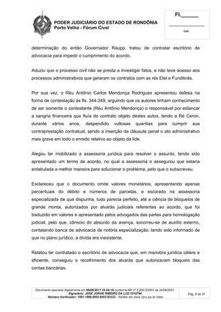 PODER JUDICIÁRIO DO ESTADO DE RONDÔNIA
Porto Velho - Fórum Cível
Fl.______
_________________________
Cad.
Documento assinado digitalmente em 06/06/2011 10:04:16 conforme MP nº 2.200-2/2001 de 24/08/2001.
Signatário: JOSE JORGE RIBEIRO DA LUZ:1010794
Número Verificador: 1001.1998.0003.6453.93333 - Validar em www.tjro.jus.br/adoc
Pág. 8 de 37
determinação do então Governador Raupp, tratou de contratar escritório de
advocacia para impedir o cumprimento do acordo.
Aduziu que o processo civil não se presta a investigar fatos, e não teve acesso aos
processos administrativos que geraram os contratos com as rés Etel e Fundibrás.
Por sua vez, o Réu Antônio Carlos Mendonça Rodrigues apresentou defesa na
forma de contestação às fls. 344-349, arguindo que os autores tinham conhecimento
de ser somente o contestante (Réu Antônio Mendonça) o responsável por estancar
a sangria financeira que fluía do contrato objeto destes autos, tendo a Ré Ceron,
durante vários anos, despendido vultosas quantias para cumprir sua
contraprestação contratual, sendo a inserção da cláusula penal o ato administrativo
mais grave em todo o enredo relativo ao objeto da lide.
Alegou ter mobilizado a assessoria jurídica para resolver o assunto, tendo sido
apresentado um termo de acordo, no qual a assessoria o assegurou que estaria
entabulada a melhor maneira para solucionar o problema, pelo que o subscreveu.
Esclareceu que o documento omite valores monetários, apresentando apenas
percentuais do débito e números de parcelas, e escorado na assessoria
especializada de que dispunha, tudo parecia perfeito, até a ciência de bloqueios de
grande monta, autorizados por alvarás judiciais referentes ao acordo, que foi
traduzido em valores e apresentado pelos advogados das partes para homologação
judicial, pelo que, cônscio do absurdo da avença, socorreu-se de auxílio externo,
contatando banca de advocacia de notória especialização, tendo sido informado de
que no plano jurídico, a dívida era inexistente.
Relatou ter contratado o escritório de advocacia que, em manobra jurídica célere e
eficiente, conseguiu o recolhimento dos alvarás que autorizavam bloqueio das
contas bancárias.
 
