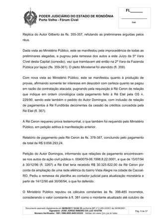 PODER JUDICIÁRIO DO ESTADO DE RONDÔNIA
Porto Velho - Fórum Cível
Fl.______
_________________________
Cad.
Documento assinado digitalmente em 06/06/2011 10:04:16 conforme MP nº 2.200-2/2001 de 24/08/2001.
Signatário: JOSE JORGE RIBEIRO DA LUZ:1010794
Número Verificador: 1001.1998.0003.6453.93333 - Validar em www.tjro.jus.br/adoc
Pág. 9 de 37
Réplica do Autor Gilberto às fls. 355-357, refutando as preliminares arguidas pelos
réus.
Dada vista ao Ministério Público, este se manifestou pela improcedência de todas as
preliminares alegadas, e pugnou pela remessa dos autos a este Juízo da 5ª Vara
Cível desta Capital (conexão), vez que tramitavam até então na 2ª Vara da Fazenda
Pública por lapso (fls. 359-361). O pleito Ministerial foi atendido (fl. 359).
Com nova vista ao Ministério Público, este se manifestou quanto à produção de
provas, afirmando somente ter interesse em descobrir com certeza quanto se pagou
em razão da contratação atacada, pugnando pela requisição à Ré Ceron de relação
que indique em ordem cronológica cada pagamento feito à Ré Etel pela OS n.
229/90, sendo este também o pedido do Autor Domingos, com inclusão de relação
de pagamentos à Ré Fundibrás decorrentes da cessão de créditos concedida pela
Ré Etel (fl. 367).
A Ré Ceron requereu prova testemunhal, o que também foi requerido pelo Ministério
Público, em petição aditiva à manifestação anterior.
Relatório de pagamento pela Ré Ceron às fls. 378-387, concluindo pelo pagamento
de total de R$ 9.656.293,24.
Petição do Autor Domingos, informando que relações de pagamento encontravam-
se nos autos da ação civil pública n. 0040079-06.1998.8.22.0001, e que de 15/07/94
à 30/12/96 (fl. 3267) a Ré Etel teria recebido R$ 30.325.822,00 da Ré Ceron por
conta da ampliação de uma rede elétrica do bairro Vista Alegre na cidade de Cacoal-
RO. Pediu a remessa da planilha ao contador judicial para atualização monetária a
partir de 14/12/90 até 30/06/94, o que foi deferido.
O Ministério Público reputou os cálculos constantes às fls. 398-485 incorretos,
considerando o valor constante à fl. 381 como o montante atualizado até outubro de
 