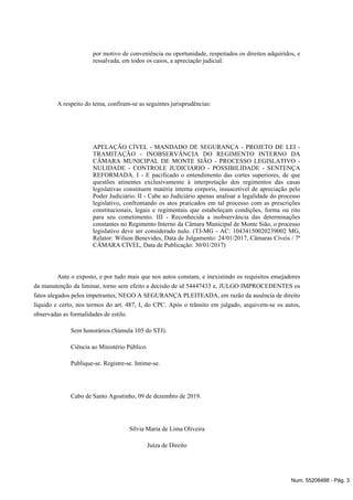 por motivo de conveniência ou oportunidade, respeitados os direitos adquiridos, e
ressalvada, em todos os casos, a apreciação judicial.
A respeito do tema, confiram-se as seguintes jurisprudências:
APELAÇÃO CÍVEL - MANDADO DE SEGURANÇA - PROJETO DE LEI -
TRAMITAÇÃO - INOBSERVÂNCIA DO REGIMENTO INTERNO DA
CÂMARA MUNICIPAL DE MONTE SIÃO - PROCESSO LEGISLATIVO -
NULIDADE - CONTROLE JUDICIÁRIO - POSSIBILIDADE - SENTENÇA
REFORMADA. I - E pacificado o entendimento das cortes superiores, de que
questões atinentes exclusivamente à interpretação dos regimentos das casas
legislativas constituem matéria interna corporis, insuscetível de apreciação pelo
Poder Judiciário. II - Cabe ao Judiciário apenas analisar a legalidade do processo
legislativo, confrontando os atos praticados em tal processo com as prescrições
constitucionais, legais e regimentais que estabeleçam condições, forma ou rito
para seu cometimento. III - Reconhecida a inobservância das determinações
constantes no Regimento Interno da Câmara Municipal de Monte Sião, o processo
legislativo deve ser considerado nulo. (TJ-MG - AC: 10434150020239002 MG,
Relator: Wilson Benevides, Data de Julgamento: 24/01/2017, Câmaras Cíveis / 7ª
CÂMARA CÍVEL, Data de Publicação: 30/01/2017)
Ante o exposto, e por tudo mais que nos autos constam, e inexistindo os requisitos ensejadores
da manutenção da liminar, torno sem efeito a decisão de id 54447433 e, JULGO IMPROCEDENTES os
fatos alegados pelos impetrantes, NEGO A SEGURANÇA PLEITEADA, em razão da ausência de direito
líquido e certo, nos termos do art. 487, I, do CPC. Após o trânsito em julgado, arquivem-se os autos,
observadas as formalidades de estilo.
Sem honorários (Súmula 105 do STJ).
Ciência ao Ministério Público.
Publique-se. Registre-se. Intime-se.
Cabo de Santo Agostinho, 09 de dezembro de 2019.
Sílvia Maria de Lima Oliveira
Juíza de Direito
Num. 55208488 - Pág. 3
 