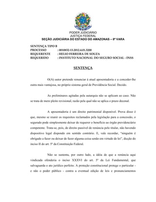 PODER JUDICIÁRIO
                          JUSTIÇA FEDERAL
         SEÇÃO JUDICIÁRIA DO ESTADO DO AMAZONAS – 8ª VARA

SENTENÇA TIPO B
PROCESSO        : 0010832-13.2012.4.01.3200
REQUERENTE      : HELIO FERREIRA DE SOUZA
REQUERIDO       : INSTITUTO NACIONAL DO SEGURO SOCIAL - INSS


                                    SENTENÇA


              O(A) autor pretende renunciar à atual aposentadoria e a conceder-lhe
outra mais vantajosa, no próprio sistema geral de Previdência Social. Decido.


              As preliminares agitadas pela autarquia não se aplicam ao caso. Não
se trata de mero pleito revisional, razão pela qual não se aplica o prazo decenal.


              A aposentadoria é um direito patrimonial disponível. Prova disso é
que, mesmo se reunir os requisitos reclamados pela legislação para a concessão, o
segurado pode simplesmente deixar de requerer o benefício ao órgão previdenciário
competente. Trata-se, pois, de direito passível de renúncia pelo titular, não havendo
dispositivo legal dispondo em sentido contrário. E, vale recordar, “ninguém é
obrigado a fazer ou deixar de fazer alguma coisa senão em virtude de lei”, dicção do
inciso II do art. 5º da Constituição Federal.


              Não se sustenta, por outro lado, a idéia de que a renúncia aqui
vindicada ofenderia o inciso XXXVI do art. 5º da Lei Fundamental, que
salvaguarda o ato jurídico perfeito. A proteção constitucional protege o particular -
e não o poder público - contra a eventual edição de leis e pronunciamentos
 