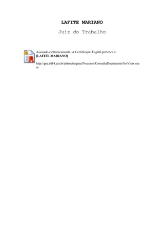 LAFITE MARIANO
Juiz do Trabalho
Assinado eletronicamente. A Certificação Digital pertence a:
[LAFITE MARIANO]
http://pje.trt14.jus.br/primeirograu/Processo/ConsultaDocumento/listView.sea
m
 