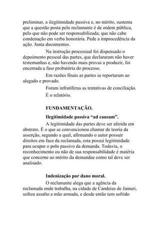 preliminar, a ilegitimidade passiva e, no mérito, sustenta
que a questão posta pelo reclamante é de ordem pública,
pelo que não pode ser responsabilizada; que não cabe
condenação em verba honorária. Pede a improcedência da
ação. Junta documentos.
Na instrução processual foi dispensado o
depoimento pessoal das partes, que declararam não haver
testemunhas e, não havendo mais provas a produzir, foi
encerrada a fase probatória do processo.
Em razões finais as partes se reportaram ao
alegado e provado.
Foram infrutíferas as tentativas de conciliação.
É o relatório.
FUNDAMENTAÇÃO.
Ilegitimidade passiva “ad causam”.
A legitimidade das partes deve ser aferida em
abstrato. É o que se convencionou chamar de teoria da
asserção, segundo a qual, afirmando o autor possuir
direitos em face da reclamada, esta possui legitimidade
para ocupar o polo passivo da demanda. Todavia, o
reconhecimento ou não de sua responsabilidade é matéria
que concerne ao mérito da demandae como tal deve ser
analisado.
Indenização por dano moral.
O reclamante alega que a agência da
reclamada onde trabalha, na cidade de Candeias de Jamari,
sofreu assalto a mão armada, e desde então tem sofrido
 