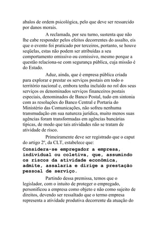 abalos de ordem psicológica, pelo que deve ser ressarcido
por danos morais.
A reclamada, por seu turno, sustenta que não
lhe cabe responder pelos efeitos decorrentes do assalto, eis
que o evento foi praticado por terceiros, portanto, se houve
seqüelas, estas não podem ser atribuídas a seu
comportamento omissivo ou comissivo, mesmo porque a
questão relaciona-se com segurança pública, cuja missão é
do Estado.
Aduz, ainda, que é empresa pública criada
para explorar e prestar os serviços postais em todo o
território nacional e, embora tenha incluído no rol dos seus
serviços os denominados serviços financeiros postais
especiais, denominados de Banco Postal, tudo em sintonia
com as resoluções do Banco Central e Portaria do
Ministério das Comunicações, não sofreu nenhuma
transmudação em sua natureza jurídica, muito menos suas
agências foram transformadas em agências bancárias
típicas, de modo que tais atividades não se tratam de
atividade de risco.
Primeiramente deve ser registrado que o caput
do artigo 2º, da CLT, estabelece que:
Considera-se empregador a empresa,
individual ou coletiva, que, assumindo
os riscos da atividade econômica,
admite, assalaria e dirige a prestação
pessoal de serviço.
Partindo dessa premissa, temos que o
legislador, com o intuito de proteger o empregado,
personificou a empresa como objeto e não como sujeito de
direitos, devendo ser ressaltado que o termo empresa
representa a atividade produtiva decorrente da atuação do
 
