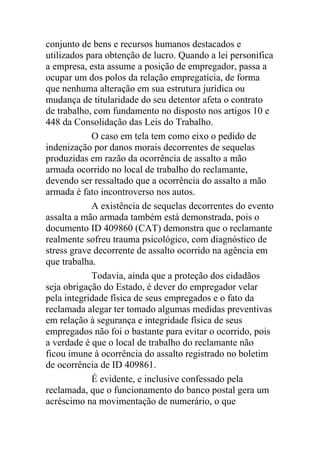 conjunto de bens e recursos humanos destacados e
utilizados para obtenção de lucro. Quando a lei personifica
a empresa, esta assume a posição de empregador, passa a
ocupar um dos polos da relação empregatícia, de forma
que nenhuma alteração em sua estrutura jurídica ou
mudança de titularidade do seu detentor afeta o contrato
de trabalho, com fundamento no disposto nos artigos 10 e
448 da Consolidação das Leis do Trabalho.
O caso em tela tem como eixo o pedido de
indenização por danos morais decorrentes de sequelas
produzidas em razão da ocorrência de assalto a mão
armada ocorrido no local de trabalho do reclamante,
devendo ser ressaltado que a ocorrência do assalto a mão
armada é fato incontroverso nos autos.
A existência de sequelas decorrentes do evento
assalta a mão armada também está demonstrada, pois o
documento ID 409860 (CAT) demonstra que o reclamante
realmente sofreu trauma psicológico, com diagnóstico de
stress grave decorrente de assalto ocorrido na agência em
que trabalha.
Todavia, ainda que a proteção dos cidadãos
seja obrigação do Estado, é dever do empregador velar
pela integridade física de seus empregados e o fato da
reclamada alegar ter tomado algumas medidas preventivas
em relação à segurança e integridade física de seus
empregados não foi o bastante para evitar o ocorrido, pois
a verdade é que o local de trabalho do reclamante não
ficou imune à ocorrência do assalto registrado no boletim
de ocorrência de ID 409861.
É evidente, e inclusive confessado pela
reclamada, que o funcionamento do banco postal gera um
acréscimo na movimentação de numerário, o que
 