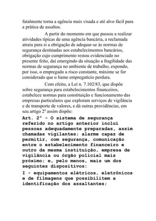 fatalmente torna a agência mais visada e até alvo fácil para
a prática de assaltos.
A partir do momento em que passou a realizar
atividades típicas de uma agência bancária, a reclamada
atraiu para si a obrigação de adequar-se às normas de
segurança destinadas aos estabelecimentos bancários,
obrigação cujo cumprimento restou evidenciado no
presente feito, daí emergindo da situação a fragilidade das
normas de segurança no ambiente de trabalho, expondo,
por isso, o empregado a risco constante, máxime se for
considerado que o liame empregatício perdura.
Com efeito, a Lei n. 7.102/83, que dispõe
sobre segurança para estabelecimentos financeiros,
estabelece normas para constituição e funcionamento das
empresas particulares que exploram serviços de vigilância
e de transporte de valores, e dá outras providências, em
seu artigo 2º assim dispõe:
Art. 2º - O sistema de segurança
referido no artigo anterior inclui
pessoas adequadamente preparadas, assim
chamadas vigilantes; alarme capaz de
permitir, com segurança, comunicação
entre o estabelecimento financeiro e
outro da mesma instituição, empresa de
vigilância ou órgão policial mais
próximo; e, pelo menos, mais um dos
seguintes dispositivos:
I - equipamentos elétricos, eletrônicos
e de filmagens que possibilitem a
identificação dos assaltantes;
 