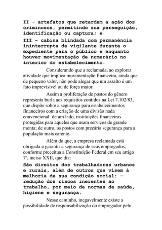 II - artefatos que retardem a ação dos
criminosos, permitindo sua perseguição,
identificação ou captura; e
III - cabina blindada com permanência
ininterrupta de vigilante durante o
expediente para o público e enquanto
houver movimentação de numerário no
interior do estabelecimento.
Considerando que a reclamada, ao explorar
atividade que implica movimentação financeira, ainda que
de pequeno valor, não pode alegar que um assalto é um
fato imprevisível ou de força maior.
Assim a proliferação de postos do gênero
representa burla aos requisitos contidos na Lei 7.102/83,
que dispõe sobre a segurança para estabelecimentos
financeiros com a criação de uma divisão nada
convencional: de um lado, instituições financeiras
protegidas para aqueles que usam serviços de grande
monta; de outro, os postos com precária segurança para a
população mais carente.
Além do que, a empresa reclamada está
obrigada a garantir a segurança de seus empregados,
conforme preceitua a Constituição Federal em seu artigo
7º, inciso XXII, que diz:
São direitos dos trabalhadores urbanos
e rurais, além de outros que visem à
melhoria de sua condição social: –
redução dos riscos inerentes ao
trabalho, por meio de normas de saúde,
higiene e segurança.
Nesse caminho, inegavelmente existe a
possibilidade de responsabilização do empregador pelo
 