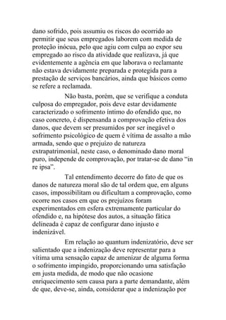 dano sofrido, pois assumiu os riscos do ocorrido ao
permitir que seus empregados laborem com medida de
proteção inócua, pelo que agiu com culpa ao expor seu
empregado ao risco da atividade que realizava, já que
evidentemente a agência em que laborava o reclamante
não estava devidamente preparada e protegida para a
prestação de serviços bancários, ainda que básicos como
se refere a reclamada.
Não basta, porém, que se verifique a conduta
culposa do empregador, pois deve estar devidamente
caracterizado o sofrimento íntimo do ofendido que, no
caso concreto, é dispensanda a comprovação efetiva dos
danos, que devem ser presumidos por ser inegável o
sofrimento psicológico de quem é vítima de assalto a mão
armada, sendo que o prejuízo de natureza
extrapatrimonial, neste caso, o denominado dano moral
puro, independe de comprovação, por tratar-se de dano “in
re ipsa”.
Tal entendimento decorre do fato de que os
danos de natureza moral são de tal ordem que, em alguns
casos, impossibilitam ou dificultam a comprovação, como
ocorre nos casos em que os prejuízos foram
experimentados em esfera extremamente particular do
ofendido e, na hipótese dos autos, a situação fática
delineada é capaz de configurar dano injusto e
indenizável.
Em relação ao quantum indenizatório, deve ser
salientado que a indenização deve representar para a
vítima uma sensação capaz de amenizar de alguma forma
o sofrimento impingido, proporcionando uma satisfação
em justa medida, de modo que não ocasione
enriquecimento sem causa para a parte demandante, além
de que, deve-se, ainda, considerar que a indenização por
 