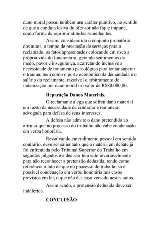 dano moral possui também um caráter punitivo, no sentido
de que a conduta lesiva do ofensor não fique impune,
como forma de reprimir atitudes semelhantes.
Assim, considerando o conjunto probatório
dos autos, o tempo de prestação de serviços para o
reclamado, os fatos apresentados colocando em risco a
própria vida do funcionário, gerando sentimentos de
medo, pavor e insegurança, acarretando inclusive a
necessidade de tratamento psicológico para tentar superar
o trauma, bem como o porte econômico da demandada e o
salário do reclamante, razoável o arbitramento de
indenização por dano moral no valor de R$80.000,00.
Reparação Danos Materiais.
O reclamante alega que sofreu dano material
em razão da necessidade de contratar e remunerar
advogada para defesa de seus interesses.
A defesa não admite o dano pretendido ao
afirmar que no processo do trabalho não cabe condenação
em verba honorária.
Ressalvando entendimento pessoal em sentido
contrário, deve ser salientado que a matéria em debate já
foi enfrentada pelo Tribunal Superior do Trabalho em
seguidos julgados e a decisão tem sido invariavelmente
para não reconhecer a pretensão deduzida, tendo como
referência o fato de que no processo do trabalho só é
possível condenação em verba honorária nos casos
previstos em lei, o que não é o caso versado nestes autos.
Assim sendo, a pretensão deduzida deve ser
indeferida.
CONCLUSÃO
 