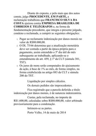 Diante do exposto, e pelo mais que dos autos
conste, julgo PROCEDENTE, EM PARTE, a
reclamação trabalhista que FRANCISCO SILVA DA
COSTA ajuizou contra EMPRESA BRASILEIRA DE
CORREIOS E TELÉGRAFOS e, na forma da
fundamentação precedente, que integra o presente julgado,
condeno a reclamada, a cumprir as seguintes obrigações:
1. Pagar ao reclamante indenização por danos morais no
valor de R$80.000,00.
2. O DL 75/66 determina que a atualização monetária
deve ser contada a partir da época própria para o
pagamento, assim entendido o 5º dia útil do mês
subsequente ao trabalhado, aplicando-se o
entendimento do art. 459, § 1º da CLT (súmula 381,
TST).
3. Os juros de mora serão computados do ajuizamento
da ação, à base de 1% ao mês, de forma simples, na
forma estabelecida no artigo 883 da CLT e súmula
200 do TST.
Liquidação por simples cálculos.
Os demais pedidos são improcedentes.
Fica registrado que a parcela deferida a título
indenização por danos morais, é de natureza indenizatória.
Custas, pela reclamada, no importe de
R$1.600,00, calculadas sobre R$80.000,00, valor arbitrado
provisoriamente para a condenação.
Intimem-se as partes.
Porto Velho, 14 de maio de 2014
 