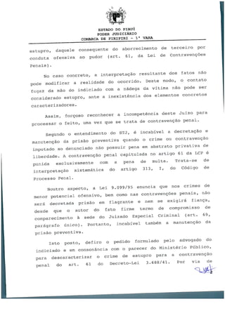 ESTADO DO PIAUÍ
PODER JUDICIÁRIO
COMARCA DE PIRIPIRI - 1a VARA
estupro, daquele consequente do aborrecimento de terceiro por
conduta ofensiva ao pudor (art. 61, da Lei de Contravenções
Penais).
No caso concreto, a interpretação resultante dos fatos não
pode modificar a realidade do ocorrido. Deste modo, o contato
fugaz da mão do indiciado com a nádega da vítima não pode ser
considerado estupro, ante a inexistência dos elementos concretos
caracterizadores.
Assim, forçoso reconhecer a incompetência deste Juízo para
processar o feito, uma vez que se trata de contravenção penal.
Segundo o entendimento do STJ, é incabível a decretação e
manutenção da prisão preventiva quando o crime ou contravenção
imputado ao denunciado não possuir pena em abstrato privativa de
liberdade. A contravenção penal capitulada no artigo 61 da LCP é
punida exclusivamente coin a pena de multa. Trata-se de
interpretação sistemática do artigo 313, I, do Código de
Processo Penal.
Noutro aspecto, a Lei 9.099/95 enuncia que nos crimes de
menor potencial ofensivo, bem como nas contravenções penais, não
será decretada prisão em flagrante e nem se exigirá fiança,
desde que o autor do fato firme termo de compromisso de
comparecimento à sede do Juizado Especial Criminal (art. 69,
parágrafo único). Portanto, incabível também a manutenção da
prisão preventiva.
Isto posto, defiro o pedido formulado pelo advogado do
indiciado e em consonância com o parecer do Ministério Público,
para descaracterizar o crime de estupro para a contravenção
penal do art. 61 do Decreto-Lei 3.688/41. Por via de
U
 