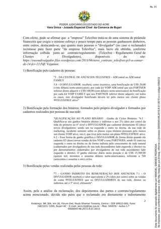 PODER JUDICIÁRIO DO ESTADO DO ACRE
Vara Única - Juizado Especial Cível da Comarca de Bujari
__________________________________________________________________
2
Endereço: BR 364, km 28, Fórum Des. Paulo Ithamar Teixeira, Centro - CEP 69923-000, Fone:
(68)3231-1099, Bujari-AC - E-mail: jeciv1bj@tjac.jus.br - Mod. 500076 - Autos n.º
0000045-48.2015.8.01.0010
Com efeito, pode se afirmar que a "empresa" Telexfree trata-se de uma sistema de pirâmide
financeira que exigia o mínimo esforço e pouco tempo para as pessoas ganhassem dinheiros,
entre outros, destacando-se, que quanto mais pessoas o "divulgador" (no caso o reclamado)
recrutasse para fazer parte "da empresa Telexfree", mais lucro ele obtinha, conforme
informação colhida junto ao contrato/regulamento (Telexfree - Regulamento Geral de
Clientes e Divulgadores), disponíveis do site:
https://eusoudivulgador.files.wordpress.com/2013/06/novo_contrato_telexfree-pt3-a-contar-
de-14-fev-13.Pdf: Vejamos:
1) Bonificação pelo cadastro de pessoas:
"5 DA CENTRAL DE ANÚNCIOS TELEXFREE - ADCentral ou ADCentral
FAMILY
5.8 - O DIVULGADOR: receberá, como incentivo, uma bonificação de US$ 20,00
(vinte dólares norte-americanos), por cada kit VOIP ADCentral que seu PARTNER
inferior direto adquirir e US$ 100,00 (cem dólares norte-americanos) de bonificação
por cada kit VOIP FAMILY que seu PARTNER inferior direto adquirir; em todos
os casos, este divulgador bonificado deverá ter pelo menos um cliente plano
99TELEXFREE ativo"
2) Bonificação pela formação dos binários: formados pelo próprio divulgador e formados por
cadastros realizados por pessoas de sua rede:
"QUALIFICAÇÃO AO PLANO BINÁRIO Ganho de Ciclos Binários: "6.1
Qualifica-se aos ganhos binários diretos e indiretos e aos 2% (dois por cento) da
rede do primeiro ao 6º nível o DIVULGADOR que cadastrar diretamente 02 (dois)
novos divulgadores; sendo um na esquerda e outro na direita, da sua rede de
marketing, incidente somente sobre os planos cujos titulares possuam pelo menos
um cliente VOIP ativo, isto é, que tiver pelo menos um plano 99TELEXFREE ativo.
6.2 - Essa forma de ganho gratifica o DIVULGADOR de forma direta quando ele
cadastra 02 (duas) novas vendas de kits VOIP a seus PARTNERS; sendo 01 (um) na
esquerda e outra na direita ou de forma indireta pelo crescimento de rede natural
(cadastrados por divulgadores de sua rede descendentes lado esquerdo e direito) ou
por derramamentos cadastrados por divulgadores de sua rede ascendentes lado
esquerdo e direito). O ganho máximo diário nesta posição é de US$ 15,360.00
(quinze mil, trezentos e sessenta dólares norte-americanos), referente a 768
(setecentos e sessenta e oito) ciclos.
3) Bonificação pelas vendas realizadas pelas pessoas da rede:
"7 - GANHO INDIRETO DA REMUNERAÇÃO DOS ANÚNCIOS 7.1 - O
DIVULGADOR receberá o valor equivalente a 2% (dois por cento) sobre as vendas
de conta 99TELEXFREE que os DIVULGADORES de sua rede, diretos ou
indiretos, até o 5º nível, efetuarem".
Assim, pela a análise da reclamação, dos depoimentos das partes e contrato/regulamento
acima mencionado, dúvida não paira que o reclamado era diretamente e indiretamente
Seimpresso,paraconferênciaacesseositehttp://esaj.tjac.jus.br/esaj,informeoprocesso0000045-48.2015.8.01.0010eocódigoE89312.
EstedocumentofoiassinadodigitalmenteporMANOELSIMOESPEDROGA.
fls. 31
 