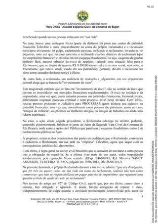 PODER JUDICIÁRIO DO ESTADO DO ACRE
Vara Única - Juizado Especial Cível da Comarca de Bujari
__________________________________________________________________
3
Endereço: BR 364, km 28, Fórum Des. Paulo Ithamar Teixeira, Centro - CEP 69923-000, Fone:
(68)3231-1099, Bujari-AC - E-mail: jeciv1bj@tjac.jus.br - Mod. 500076 - Autos n.º
0000045-48.2015.8.01.0010
beneficiado quando novas pessoas entravam em "sua rede".
No caso, houve uma vantagem ilícita (parte do dinheiro foi parar nas contas da pirâmide
financeira Telexfree e outra provavelmente na conta do próprio reclamado) e o reclamado
participou ativamente do golpe, cadastrando pessoas, incluindo o reclamante, levando-as ter
prejuízos, uma vez que, no caso concreto, o reclamado recebeu dinheiro do reclamante (que
fez empréstimo bancário) e investiu em um esquema fraudulento, ou seja, esquema de ganhar
dinheiro fácil, mesmo sabendo do risco do negócio, criando uma situação falsa para o
Reclamante, que se dispôs da quantia R$ 9.300,00 (nove mil e trezentos reais), sem notar, o
Reclamante, que estava sendo lesado em seu patrimônio; portanto, deverá o reclamado ser
visto como causador do dano noviço e ilícito.
De outro lado, o reclamado, em audiência de instrução e julgamento, em seu depoimento
pessoal alega que se tratava de "investimento de risco".
Este magistrado entende que de fato era "investimento de risco", não no sentido de risco que
correm os investidores nos mercados financeiros regulamentados. O risco na verdade é da
impunidade, uma vez que, quem cadastra pessoas em pirâmides financeiras, formando redes,
dificilmente responde processo criminal e nem processo cível pelas dívidas. Com efeito,
poucas pessoas procuram o Judiciário para PROCESSAR quem efetuou seu cadastro na
pirâmide financeira, uma vez que, normalmente essas pessoas são próximas, como no caso,
"amigos de infância", ou parentes ou melhores amigos, ou amigos de trabalhos ou ainda seus
líderes espirituais.
No caso, a ação sendo julgada procedente, o Reclamado sub-roga no crédito, podendo,
querendo, posteriormente, habilitar-se junto ao Juízo da Segunda Vara Cível da Comarca de
Rio Branco, onde corre a Ação civil Pública que paralisou o esquema fraudulento, como é de
conhecimento público no Acre.
À propósito, extrai-se dos depoimentos das partes em audiência que o Reclamado, convenceu
e cadastrou o Reclamante em sua rede na "empresa" Telexfree, agora que arque com as
consequências jurídicas dali decorrentes.
Com efeito, é regra geral no direito civil brasileiro que o causador de um dano a outra pessoa
tem a obrigação de repará-lo. Se a ofensa tiver mais de um autor, todos responderão
solidariamente pela reparação. Nesse sentido: (REsp 1246209/RS, Rel. Ministra NANCY
ANDRIGHI, TERCEIRA TURMA, julgado em 19/06/2012, DJe 26/06/2012).
Na presente demanda, o próprio Reclamado durante a sua oitiva, admite: "que era divulgador,
que fez três ou quatro cotas em sua rede em nome do reclamante, todavia não tem como
comprovar; que não se responsabilizou em pagar parcela de empréstimo; que repassou uma
quantia a título de ajude de custo ao reclamante".
Nos termos do artigo art. 927 do Código Civil, aquele que, por ato ilícito, causar dano a
outrem, fica obrigado a repará-lo. E ainda, haverá obrigação de reparar o dano,
independentemente de culpa quando a atividade normalmente desenvolvida pelo autor do
Seimpresso,paraconferênciaacesseositehttp://esaj.tjac.jus.br/esaj,informeoprocesso0000045-48.2015.8.01.0010eocódigoE89312.
EstedocumentofoiassinadodigitalmenteporMANOELSIMOESPEDROGA.
fls. 32
 