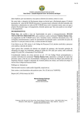 PODER JUDICIÁRIO DO ESTADO DO ACRE
Vara Única - Juizado Especial Cível da Comarca de Bujari
__________________________________________________________________
4
Endereço: BR 364, km 28, Fórum Des. Paulo Ithamar Teixeira, Centro - CEP 69923-000, Fone:
(68)3231-1099, Bujari-AC - E-mail: jeciv1bj@tjac.jus.br - Mod. 500076 - Autos n.º
0000045-48.2015.8.01.0010
dano implicar, por sua natureza, risco para os direitos de outrem, como é o caso.
De outro lado, a despeito do Reclamante alegar na Inicial que o Reclamado pagou 12 (doze)
prestações de valor de R$ 360,00 (trezentos e sessenta reais), referente à dívida contraída, não
determino o abatimento no valor de R$ 9.300,00 (nove mil e trezentos reais), uma vez que o
próprio Reclamado nega o tal pagamento, dizendo apenas que "deu uma ajuda ao seu amigo"
e não pagamento.
DO DISPOSITIVO:
Posto isso, não acolho a tese de ilegitimidade de parte e consequentemente, JULGO
TOTALMENTE PROCEDENTE, para condenar a parte reclamada Vinicius Dantas Lins,
ao pagamento de R$ 9.300,00 (nove mil e trezentos reais), conforme documento de p. 02,
corrigidos monetariamente a partir do ajuizamento da presente ação e acrescidos de juros de
mora de 1% (um por cento) ao mês, a contar da data da citação.
Com fulcro no art. 269, inciso I, do Código de Processo Civil, declaro resolvido o processo
com análise e decisão de mérito.
Após quinze dias contados do trânsito em julgado da sentença, não havendo quitação da
obrigação de pagar ora estipulada, aplique-se multa de 10% (dez por cento), tudo conforme
artigo 475-j do CPC e Enunciado 97 do FONAJE.
Considerando indícios de crime previsto no art. 171 do Código Penal, principalmente a
conduta individual do reclamado Vinicius Dantas Lins, determino a extração de cópia dos
presentes autos a fim de ser encaminhado à Delegacia de Polícia de Bujari para abertura de
Inquérito Policial, visando à apuração de eventual prática de crimes, nos termos do artigo 5º,
inciso II do Código de Processo Penal.
Publique-se. Intimem-se.
Não havendo recurso e nada sendo requerido, arquivem-se.
Sem custas e sem honorários advocatícios (arts. 54 e 55 da Lei nº 9.099/95).
Bujari-(AC), 04 de março de 2015.
Manoel Simões Pedroga
Juiz de Direito
Assinado eletronicamente
Seimpresso,paraconferênciaacesseositehttp://esaj.tjac.jus.br/esaj,informeoprocesso0000045-48.2015.8.01.0010eocódigoE89312.
EstedocumentofoiassinadodigitalmenteporMANOELSIMOESPEDROGA.
fls. 33
 