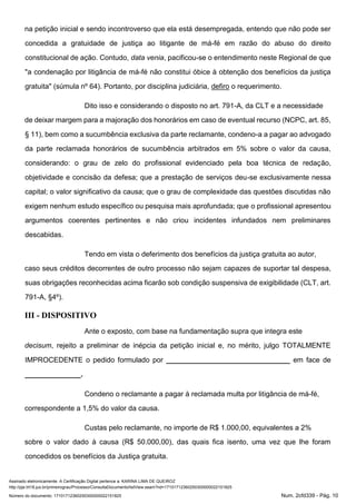 Assinado eletronicamente. A Certificação Digital pertence a: KARINA LIMA DE QUEIROZ
http://pje.trt18.jus.br/primeirograu/Processo/ConsultaDocumento/listView.seam?nd=17101712360250300000022151825
Número do documento: 17101712360250300000022151825 Num. 2cfd339 - Pág. 10
na petição inicial e sendo incontroverso que ela está desempregada, entendo que não pode ser
concedida a gratuidade de justiça ao litigante de má-fé em razão do abuso do direito
constitucional de ação. Contudo, data venia, pacificou-se o entendimento neste Regional de que
"a condenação por litigância de má-fé não constitui óbice à obtenção dos benefícios da justiça
gratuita" (súmula nº 64). Portanto, por disciplina judiciária, defiro o requerimento.
Dito isso e considerando o disposto no art. 791-A, da CLT e a necessidade
de deixar margem para a majoração dos honorários em caso de eventual recurso (NCPC, art. 85,
§ 11), bem como a sucumbência exclusiva da parte reclamante, condeno-a a pagar ao advogado
da parte reclamada honorários de sucumbência arbitrados em 5% sobre o valor da causa,
considerando: o grau de zelo do profissional evidenciado pela boa técnica de redação,
objetividade e concisão da defesa; que a prestação de serviços deu-se exclusivamente nessa
capital; o valor significativo da causa; que o grau de complexidade das questões discutidas não
exigem nenhum estudo específico ou pesquisa mais aprofundada; que o profissional apresentou
argumentos coerentes pertinentes e não criou incidentes infundados nem preliminares
descabidas.
Tendo em vista o deferimento dos benefícios da justiça gratuita ao autor,
caso seus créditos decorrentes de outro processo não sejam capazes de suportar tal despesa,
suas obrigações reconhecidas acima ficarão sob condição suspensiva de exigibilidade (CLT, art.
791-A, §4º).
III - DISPOSITIVO
Ante o exposto, com base na fundamentação supra que integra este
decisum, rejeito a preliminar de inépcia da petição inicial e, no mérito, julgo TOTALMENTE
IMPROCEDENTE o pedido formulado por _______________________________ em face de
______________.
Condeno o reclamante a pagar à reclamada multa por litigância de má-fé,
correspondente a 1,5% do valor da causa.
Custas pelo reclamante, no importe de R$ 1.000,00, equivalentes a 2%
sobre o valor dado à causa (R$ 50.000,00), das quais fica isento, uma vez que lhe foram
concedidos os benefícios da Justiça gratuita.
 