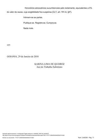Assinado eletronicamente. A Certificação Digital pertence a: KARINA LIMA DE QUEIROZ
http://pje.trt18.jus.br/primeirograu/Processo/ConsultaDocumento/listView.seam?nd=17101712360250300000022151825
Número do documento: 17101712360250300000022151825 Num. 2cfd339 - Pág. 11
Honorários advocatícios sucumbenciais pelo reclamante, equivalentes a 5%
do valor da causa, cuja exigibilidade fica suspensa (CLT, art. 791-A, §4º).
Intimem-se as partes.
Publique-se. Registre-se. Cumpra-se.
Nada mais.
CCPV
GOIANIA, 29 de Janeiro de 2018
KARINA LIMA DE QUEIROZ
Juiz do Trabalho Substituto
 