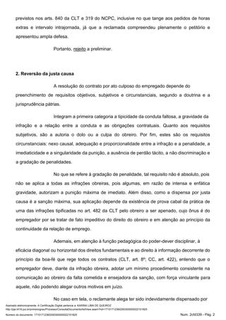 Assinado eletronicamente. A Certificação Digital pertence a: KARINA LIMA DE QUEIROZ
http://pje.trt18.jus.br/primeirograu/Processo/ConsultaDocumento/listView.seam?nd=17101712360250300000022151825
Número do documento: 17101712360250300000022151825 Num. 2cfd339 - Pág. 2
previstos nos arts. 840 da CLT e 319 do NCPC, inclusive no que tange aos pedidos de horas
extras e intervalo intrajornada, já que a reclamada compreendeu plenamente o petitório e
apresentou ampla defesa.
Portanto, rejeito a preliminar.
2. Reversão da justa causa
A resolução do contrato por ato culposo do empregado depende do
preenchimento de requisitos objetivos, subjetivos e circunstanciais, segundo a doutrina e a
jurisprudência pátrias.
Integram a primeira categoria a tipicidade da conduta faltosa, a gravidade da
infração e a relação entre a conduta e as obrigações contratuais. Quanto aos requisitos
subjetivos, são a autoria o dolo ou a culpa do obreiro. Por fim, estes são os requisitos
circunstanciais: nexo causal, adequação e proporcionalidade entre a infração e a penalidade, a
imediaticidade e a singularidade da punição, a ausência de perdão tácito, a não discriminação e
a gradação de penalidades.
No que se refere à gradação de penalidade, tal requisito não é absoluto, pois
não se aplica a todas as infrações obreiras, pois algumas, em razão de intensa e enfática
gravidade, autorizam a punição máxima de imediato. Além disso, como a dispensa por justa
causa é a sanção máxima, sua aplicação depende da existência de prova cabal da prática de
uma das infrações tipificadas no art. 482 da CLT pelo obreiro a ser apenado, cujo ônus é do
empregador por se tratar de fato impeditivo do direito do obreiro e em atenção ao princípio da
continuidade da relação de emprego.
Ademais, em atenção à função pedagógica do poder-dever disciplinar, à
eficácia diagonal ou horizontal dos direitos fundamentais e ao direito à informação decorrente do
princípio da boa-fé que rege todos os contratos (CLT, art. 8º; CC, art. 422), entendo que o
empregador deve, diante da infração obreira, adotar um mínimo procedimento consistente na
comunicação ao obreiro da falta cometida e ensejadora da sanção, com força vinculante para
aquele, não podendo alegar outros motivos em juízo.
No caso em tela, o reclamante alega ter sido indevidamente dispensado por
 