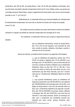 Assinado eletronicamente. A Certificação Digital pertence a: KARINA LIMA DE QUEIROZ
http://pje.trt18.jus.br/primeirograu/Processo/ConsultaDocumento/listView.seam?nd=17101712360250300000022151825
Número do documento: 17101712360250300000022151825 Num. 2cfd339 - Pág. 4
quinta-feira, das 18h às 02h, às sextas-feiras, e das 13h às 02h aos sábados e domingos, sem
que lhe fosse concedido intervalo intrajornada mínimo de 01 hora. Relata, ainda, que gozava de
uma folga semanal. Diante disso, requer o pagamento de horas extras, bem como a remuneração
prevista no art. 71, § 4º da CLT.
Defendendo-se, a reclamada afirma que eventual trabalho em sobrejornada
foi devidamente compensado "em outro dia ou através de escala com tempo de duração
menor" (fl. 34).
Os cartões de ponto juntados aos autos demonstram horários de trabalho
variáveis e a regular concessão do intervalo intrajornada com duração de 01 hora.
Em audiência, o reclamante informou que cumpria a seguinte jornada de
trabalho:
que eu trabalhava diariamente, exceto às terças-feiras,
das 17h à 01h do dia seguinte, com intervalo de uma
hora, exceto às sextas, sábados e domingos, quando o
intervalo era de 30 minutos
Acerca do assunto, as testemunhas trouxeram as seguintes informações:
(...) que eu trabalhava de segunda a quinta, das 17h à
01h30, às sextas e sábados das 17h às 02h/03h e aos
domingos das 17h até 00h/01h; que eu tinha intervalo de
uma hora, exceto às sextas e sábados; que o reclamante
trabalhava todos os dias das 17h ou 18h até o meu
horário de saída ou ficava até mais tarde; que já o ouvi
reclamando que não tinha intervalo, que era o mesmo
caso que eu. (Testemunha: Wellington Bezerra da Silva
- fl. 138)
(...) que quando trabalhamos juntos eu trabalhava de
segunda a sexta-feira, das 16h até 00h/01h, aos sábados
das 16h/02h/02h30 e aos domingos das 13h às 22h, com
folgas às terças-feiras e uma hora de intervalo todos os
dias; que o reclamante trabalhava de segunda a quarta-
feira, das 16h às 23h30/00h, às quintas, sextas, sábados
e domingos das 16h até 01h/01h30, com uma hora de
intervalo e uma folga semanal, sendo um domingo por
mês; que o reclamante era substituído durante seu
intervalo por outro cumin, porque tínhamos dois.
 