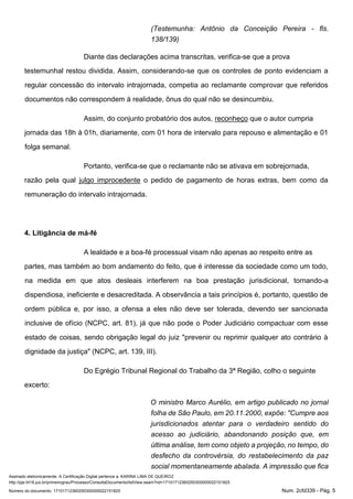 Assinado eletronicamente. A Certificação Digital pertence a: KARINA LIMA DE QUEIROZ
http://pje.trt18.jus.br/primeirograu/Processo/ConsultaDocumento/listView.seam?nd=17101712360250300000022151825
Número do documento: 17101712360250300000022151825 Num. 2cfd339 - Pág. 5
(Testemunha: Antônio da Conceição Pereira - fls.
138/139)
Diante das declarações acima transcritas, verifica-se que a prova
testemunhal restou dividida. Assim, considerando-se que os controles de ponto evidenciam a
regular concessão do intervalo intrajornada, competia ao reclamante comprovar que referidos
documentos não correspondem à realidade, ônus do qual não se desincumbiu.
Assim, do conjunto probatório dos autos, reconheço que o autor cumpria
jornada das 18h à 01h, diariamente, com 01 hora de intervalo para repouso e alimentação e 01
folga semanal.
Portanto, verifica-se que o reclamante não se ativava em sobrejornada,
razão pela qual julgo improcedente o pedido de pagamento de horas extras, bem como da
remuneração do intervalo intrajornada.
4. Litigância de má-fé
A lealdade e a boa-fé processual visam não apenas ao respeito entre as
partes, mas também ao bom andamento do feito, que é interesse da sociedade como um todo,
na medida em que atos desleais interferem na boa prestação jurisdicional, tornando-a
dispendiosa, ineficiente e desacreditada. A observância a tais princípios é, portanto, questão de
ordem pública e, por isso, a ofensa a eles não deve ser tolerada, devendo ser sancionada
inclusive de ofício (NCPC, art. 81), já que não pode o Poder Judiciário compactuar com esse
estado de coisas, sendo obrigação legal do juiz "prevenir ou reprimir qualquer ato contrário à
dignidade da justiça" (NCPC, art. 139, III).
Do Egrégio Tribunal Regional do Trabalho da 3ª Região, colho o seguinte
excerto:
O ministro Marco Aurélio, em artigo publicado no jornal
folha de São Paulo, em 20.11.2000, expõe: "Cumpre aos
jurisdicionados atentar para o verdadeiro sentido do
acesso ao judiciário, abandonando posição que, em
última análise, tem como objeto a projeção, no tempo, do
desfecho da controvérsia, do restabelecimento da paz
social momentaneamente abalada. A impressão que fica
 