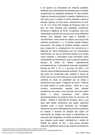 Assinado eletronicamente. A Certificação Digital pertence a: KARINA LIMA DE QUEIROZ
http://pje.trt18.jus.br/primeirograu/Processo/ConsultaDocumento/listView.seam?nd=17101712360250300000022151825
Número do documento: 17101712360250300000022151825 Num. 2cfd339 - Pág. 6
é da aposta na morosidade da máquina judiciária,
driblando-se as dificuldades encontradas para o imediato
cumprimento da obrigação declarada no título judicial.
Impõe-se tomada de posição a respeito, afastando-se o
mal maior que é a apatia no ofício judicante; impõe-se
atuação rigorosa em tais casos, acionando-se os arts.
14, 16, 17 e 18 do CPC (Código de Processo Civil), no
que, em linha adotada pela legislação comparada,
rechaçam a litigância de má-fé. O judiciário, ante uma
interposição sucessiva de recursos sem uma justificativa
latente, sem qualquer base legal a respaldar o
inconformismo, está à beira do colapso, se é que já não
podemos proclamá-lo. (...). O ministro Oreste Dalazen
acrescenta: "Na justiça do trabalho também concorre
para emperrá-la a complacência em sancionar-se a
litigância de má-fé manifestada quer em reclamações
aventureiras, em que se formulam pedidos que muitas
vezes esgotam o abecedário (tudo favorecido pelas
comodidades da informática!), quer no exercício patronal
abusivo do direito de defesa, especialmente
procrastinando-se a interminável execução trabalhista"
Revista do TST, V. 67, nº 1, jan./mar. de 2001 (...).O
ministro Celso de Mello finalmente confirma: "O processo
não pode ser manipulado para viabilizar o abuso de
direito, pois essa é uma idéia que se revela frontalmente
contrária ao dever de probidade que se impõe à
observância das partes. O litigante de má-fé - Trate-se
de parte pública ou parte privada - Deve ter a sua
conduta sumariamente repelida pela atuação
jurisdicional dos juízes e dos tribunais, que não podem
tolerar o abuso processual como prática
descaracterizadora da essência ética do processo AG
(EDCL - AGRG) nº 2000.691-df. Portanto, deve o juiz
zelar pelo rápido andamento das ações, aplicando
sanções junto a quem demanda por emulação,
interpondo recursos indefinidamente, levando o judiciário
ao colapso e fazendo da duração das ações um
instrumento de rolagem de dívida e retardamento na
execução das obrigações. Ao direito de defesa da parte,
que ninguém pode negar, contrapõe-se o direito do
Estado em aplicar as leis, o qual possui também
relevante significado social, já que importa na eficácia do
 