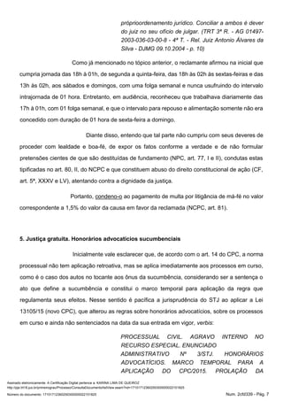 Assinado eletronicamente. A Certificação Digital pertence a: KARINA LIMA DE QUEIROZ
http://pje.trt18.jus.br/primeirograu/Processo/ConsultaDocumento/listView.seam?nd=17101712360250300000022151825
Número do documento: 17101712360250300000022151825 Num. 2cfd339 - Pág. 7
próprioordenamento jurídico. Conciliar a ambos é dever
do juiz no seu ofício de julgar. (TRT 3ª R. - AG 01497-
2003-036-03-00-8 - 4ª T. - Rel. Juiz Antonio Álvares da
Silva - DJMG 09.10.2004 - p. 10)
Como já mencionado no tópico anterior, o reclamante afirmou na inicial que
cumpria jornada das 18h à 01h, de segunda a quinta-feira, das 18h às 02h às sextas-feiras e das
13h às 02h, aos sábados e domingos, com uma folga semanal e nunca usufruindo do intervalo
intrajornada de 01 hora. Entretanto, em audiência, reconheceu que trabalhava diariamente das
17h à 01h, com 01 folga semanal, e que o intervalo para repouso e alimentação somente não era
concedido com duração de 01 hora de sexta-feira a domingo.
Diante disso, entendo que tal parte não cumpriu com seus deveres de
proceder com lealdade e boa-fé, de expor os fatos conforme a verdade e de não formular
pretensões cientes de que são destituídas de fundamento (NPC, art. 77, I e II), condutas estas
tipificadas no art. 80, II, do NCPC e que constituem abuso do direito constitucional de ação (CF,
art. 5ª, XXXV e LV), atentando contra a dignidade da justiça.
Portanto, condeno-o ao pagamento de multa por litigância de má-fé no valor
correspondente a 1,5% do valor da causa em favor da reclamada (NCPC, art. 81).
5. Justiça gratuita. Honorários advocatícios sucumbenciais
Inicialmente vale esclarecer que, de acordo com o art. 14 do CPC, a norma
processual não tem aplicação retroativa, mas se aplica imediatamente aos processos em curso,
como é o caso dos autos no tocante aos ônus da sucumbência, considerando ser a sentença o
ato que define a sucumbência e constitui o marco temporal para aplicação da regra que
regulamenta seus efeitos. Nesse sentido é pacífica a jurisprudência do STJ ao aplicar a Lei
13105/15 (novo CPC), que alterou as regras sobre honorários advocatícios, sobre os processos
em curso e ainda não sentenciados na data da sua entrada em vigor, verbis:
PROCESSUAL CIVIL. AGRAVO INTERNO NO
RECURSO ESPECIAL. ENUNCIADO
ADMINISTRATIVO Nº 3/STJ. HONORÁRIOS
ADVOCATÍCIOS. MARCO TEMPORAL PARA A
APLICAÇÃO DO CPC/2015. PROLAÇÃO DA
 