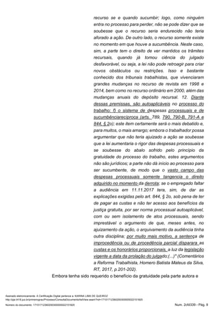 Assinado eletronicamente. A Certificação Digital pertence a: KARINA LIMA DE QUEIROZ
http://pje.trt18.jus.br/primeirograu/Processo/ConsultaDocumento/listView.seam?nd=17101712360250300000022151825
Número do documento: 17101712360250300000022151825 Num. 2cfd339 - Pág. 9
recurso se e quando sucumbir; logo, como ninguém
entra no processo para perder, não se pode dizer que se
soubesse que o recurso seria endurecido não teria
aforado a ação. De outro lado, o recurso somente existe
no momento em que houve a sucumbência. Neste caso,
sim, a parte tem o direito de ver mantidos os trâmites
recursais, quando já tomou ciência do julgado
desfavorável, ou seja, a lei não pode retroagir para criar
novos obstáculos ou restrições. Isso e bastante
conhecido dos tribunais trabalhistas, que vivenciaram
grandes mudanças no recurso de revista em 1998 e
2014, bem como no recurso ordinário em 2000, além das
mudanças anuais do depósito recursal. 12. Diante
dessas premissas, são autoaplicáveis no processo do
trabalho: f) o sistema de despesas processuais e de
sucumbênciarecíproca (arts. 789, 790, 790-B, 791-A e
844, § 2o); este item certamente será o mais debatido e,
para muitos, o mais amargo; embora o trabalhador possa
argumentar que não teria ajuizado a ação se soubesse
que a lei aumentaria o rigor das despesas processuais e
se soubesse do abalo sofrido pelo princípio da
gratuidade do processo do trabalho, estes argumentos
não são jurídicos; a parte não dá início ao processo para
ser sucumbente, de modo que o vasto campo das
despesas processuais somente tangencia o direito
adquirido no momento da derrota; se o empregado faltar
a audiência em 11.11.2017 tera, sim, de dar as
explicações exigidas pelo art. 844, § 2o, sob pena de ter
de pagar as custas e não ter acesso aos benefícios da
justiça gratuita, por ser norma processual autoaplicável,
com ou sem isolamento de atos processuais, sendo
imprestável o argumento de que, meses antes, no
ajuizamento da ação, o arquivamento da audiência tinha
outra disciplina; por muito mais motivo, a sentença de
improcedência ou de procedência parcial disparara as
custas e os honorários proporcionais, a luz da legislação
vigente a data da prolação do julgado;(...)" (Comentários
a Reforma Trabalhista, Homero Batista Mateus da Silva,
RT, 2017, p.201-202).
Embora tenha sido requerido o benefício da gratuidade pela parte autora e
 