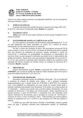 2
Poder Judiciário
Justiça do Trabalho - 2ª Região
12ª Vara do Trabalho de São Paulo
Autos nº 0001319-63.2015.5.02.0012
relativas aos títulos salariais presentes na condenação trabalhista, esta sim inescapável,
tanto que realizada ex officio.
3. INÉPCIA DA INICIAL
A petição inicial preenche satisfatoriamente os requisitos dos artigos 840 e 852-
B, da CLT, e não merece ser declarada inepta. Rejeita-se a arguição.
4. VALOR DA CAUSA
Adoto como valor da causa aquele indicado na inicial, porque compatível com o
elenco de pedidos.
5. ILEGITIMIDADE PASSIVA E CARÊNCIA DAAÇÃO
Se, como querem as reclamadas, não há nenhuma responsabilidade das 2ª, 3ª e 4ª
rés pelo pagamento dos títulos postulados na inicial, tal é matéria de mérito,
naturalmente, em cujo âmbito haverá de ser conhecida.
De fato, o exame das condições da ação e dos pressupostos processuais há de
ocorrer sempre in status assertionis (isto é, em função do afirmado pelo autor), restando
para fase posterior do andamento do processo, quando examinado o mérito da
controvérsia, a verificação, em profundidade, da pertinência ou impertinência das
assertivas feitas na peça inaugural (verificação que poderá levar à improcedência dos
pedidos formulados). Sendo assim, claro que presente a legitimidade ad causam das 2ª,
3ª e 4ª rés, que, conforme a pretensão do(a) reclamante, também são responsáveis pela
satisfação dos direitos oriundos do contrato extinto, na condição de sucessoras da 1ª
reclamada. Rejeito a arguição.
6. PRESCRIÇÃO
Porque oportunamente arguida, declaro a prescrição dos créditos anteriores a
23/06/2010, com exceção do pedido que tenha por objeto anotações para fins de prova
junto à Previdência Social (art.11, §1º, da CLT).
7. CONTRATO DE TRABALHO
Resistindo à postulação nuclear do trabalhador interessado – de ver reconhecida
a existência de contrato de trabalho entre ambos -, diz a primeira reclamada,
fundamentalmente, que a relação havida de 27/08/2003 a 04/07/2012 teve natureza
civil, e não trabalhista ou empregatícia, tal como resulta do contrato formal desde o
princípio celebrado (apresentado como documento 32 da defesa, em volume próprio da
1ª reclamada) - contrato cuja rescisão teria ocorrido também formalmente, tal como
retratado no documento 71 da defesa, em volume próprio. Ainda, argumenta que no
período posterior, a partir de 05/07/2012, o reclamante teria sido contratado como
Agente Autônomo de Investimento, para a prestação de serviços de “distribuição e
mediação de títulos e valores mobiliários” (docs. 74/86 da defesa, em volume próprio),
adstrito ao regramento da Lei nº 6.385/76 e das Instruções da CVM que regulam a
matéria.
É sabido que, para além das formas, fórmulas e formalidades, importa, quando
esteja em jogo a proteção conferida pelo ordenamento jurídico ao trabalhador
afw
Documento elaborado e assinado em meio digital. Validade legal nos termos da Lei n. 11.419/2006.
Disponibilização e verificação de autenticidade no site www.trtsp.jus.br. Código do documento: 6250984
Data da assinatura: 18/04/2017, 04:35 PM.Assinado por: CESAR AUGUSTO CALOVI FAGUNDES
 